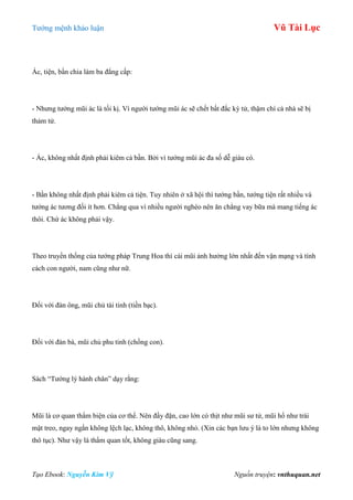 Tƣớng mệnh khảo luận Vũ Tài Lục
Tạo Ebook: Nguyễn Kim Vỹ Nguồn truyện: vnthuquan.net
Ác, tiện, bần chia làm ba đẳng cấp:
- Nhƣng tƣớng mũi ác là tối kị. Vì ngƣời tƣớng mũi ác sẽ chết bất đắc kỳ tử, thậm chí cả nhà sẽ bị
thảm tử.
- Ác, không nhất định phải kiêm cả bần. Bởi vì tƣớng mũi ác đa số dễ giàu có.
- Bần không nhất định phải kiêm cả tiện. Tuy nhiên ở xã hội thì tƣớng bần, tƣớng tiện rất nhiều và
tƣớng ác tƣơng đối ít hơn. Chẳng qua vì nhiều ngƣời nghèo nên ăn chẳng vay bữa mà mang tiếng ác
thôi. Chứ ác không phải vậy.
Theo truyền thống của tƣớng pháp Trung Hoa thì cái mũi ảnh hƣởng lớn nhất đến vận mạng và tính
cách con ngƣời, nam cũng nhƣ nữ.
Đối với đàn ông, mũi chủ tài tinh (tiền bạc).
Đối với đàn bà, mũi chủ phu tinh (chồng con).
Sách “Tƣớng lý hành chân” dạy rằng:
Mũi là cơ quan thẩm biện của cơ thể. Nên đầy đặn, cao lớn có thịt nhƣ mũi sƣ tử, mũi hổ nhƣ trái
mật treo, ngay ngắn không lệch lạc, không thô, không nhỏ. (Xin các bạn lƣu ý là to lớn nhƣng không
thô tục). Nhƣ vậy là thẩm quan tốt, không giàu cũng sang.
 