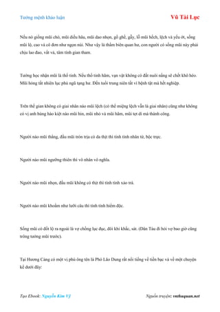 Tƣớng mệnh khảo luận Vũ Tài Lục
Tạo Ebook: Nguyễn Kim Vỹ Nguồn truyện: vnthuquan.net
Nếu nó giống mũi chó, mũi diều hâu, mũi dao nhọn, gồ ghề, gẫy, lỗ mũi hếch, lệch và yếu ớt, sống
mũi lộ, cao và cô đơn nhƣ ngọn núi. Nhƣ vậy là thẩm biên quan hƣ, con ngƣời có sống mũi này phải
chịu lao đao, vất vả, tâm tính gian tham.
Tƣớng học nhận mũi là thổ tinh. Nếu thổ tinh hãm, vạn vật không có đất nuôi nấng sẽ chết khô héo.
Mũi hỏng tất nhiên lục phủ ngũ tạng hƣ. Đến tuổi trung niên tất vì bệnh tật mà hết nghiệp.
Trên thế gian không có giai nhân nào mũi lệch (có thể miệng lệch vẫn là giai nhân) cũng nhƣ không
có vị anh hùng hào kiệt nào mũi hin, mũi nhỏ và mũi hãm, mũi tẹt dí mà thành công.
Ngƣời nào mũi thẳng, đầu mũi tròn trịa có da thịt thì tính tình nhân từ, bộc trực.
Ngƣời nào mũi ngƣỡng thiên thì vô nhân vô nghĩa.
Ngƣời nào mũi nhọn, đầu mũi không có thịt thì tính tình xảo trá.
Ngƣời nào mũi khoằm nhƣ lƣỡi câu thì tính tình hiểm độc.
Sống mũi có đốt lộ ra ngoài là vợ chồng lục đục, đôi khi khắc, sát. (Dân Tàu đi hỏi vợ bao giờ cũng
trông tƣớng mũi trƣớc).
Tại Hƣơng Cảng có một vị phú ông tên là Phó Lão Dung rất nổi tiếng về tiền bạc và về một chuyện
kể dƣới đây:
 