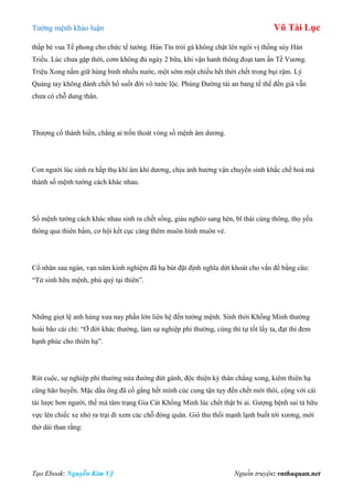 Tƣớng mệnh khảo luận Vũ Tài Lục
Tạo Ebook: Nguyễn Kim Vỹ Nguồn truyện: vnthuquan.net
thấp bé vua Tề phong cho chức tể tƣớng. Hàn Tín trói gà không chặt lên ngôi vị thống súy Hán
Triều. Lúc chƣa gặp thời, cơm không đủ ngày 2 bữa, khi vận hanh thông đoạt tam ấn Tề Vƣơng.
Triệu Xong nắm giữ hùng binh nhiều nƣớc, một sớm một chiều hết thời chết trong bụi rậm. Lý
Quảng tay không đánh chết hổ suốt đời vô tƣớc lộc. Phùng Đƣờng tài an bang tế thế đến già vẫn
chƣa có chỗ dung thân.
Thƣợng cổ thánh hiền, chẳng ai trốn thoát vòng số mệnh âm dƣơng.
Con ngƣời lúc sinh ra hấp thụ khí âm khí dƣơng, chịu ảnh hƣởng vận chuyển sinh khắc chế hoá mà
thành số mệnh tƣớng cách khác nhau.
Số mệnh tƣớng cách khác nhau sinh ra chết sống, giàu nghèo sang hèn, bĩ thái cùng thông, thọ yểu
thông qua thiên bẩm, cơ hội kết cục càng thêm muôn hình muôn vẻ.
Cổ nhân sau ngàn, vạn năm kinh nghiệm đã hạ bút đặt định nghĩa dứt khoát cho vấn đề bằng câu:
“Tử sinh hữu mệnh, phú quý tại thiên”.
Những giọt lệ anh hùng xƣa nay phần lớn liên hệ đến tƣớng mệnh. Sinh thời Khổng Minh thƣờng
hoài bão cái chí: “Ở đời khác thƣờng, làm sự nghiệp phi thƣờng, cùng thì tự tốt lấy ta, đạt thì đem
hạnh phúc cho thiên hạ”.
Rút cuộc, sự nghiệp phi thƣờng nửa đƣờng đứt gánh, độc thiện kỳ thân chẳng xong, kiêm thiên hạ
cũng hão huyền. Mặc dầu ông đã cố gắng hết mình cúc cung tận tụy đến chết mới thôi, cộng với cái
tài lƣợc hơn ngƣời, thế mà tâm trạng Gia Cát Khổng Minh lúc chết thật bi ai. Gƣợng bệnh sai tả hữu
vực lên chiếc xe nhỏ ra trại đi xem các chỗ đóng quân. Gió thu thổi mạnh lạnh buốt tới xƣơng, mới
thở dài than rằng:
 