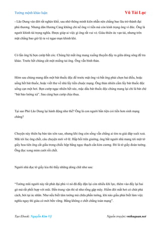 Tƣớng mệnh khảo luận Vũ Tài Lục
Tạo Ebook: Nguyễn Kim Vỹ Nguồn truyện: vnthuquan.net
- Lão Dung vào đời rất nghèo khổ, sau nhờ thông minh kiên nhẫn nên chẳng bao lâu trở thành đại
phú thƣơng. Nhƣng dân Hƣơng Cảng không chỉ nể ông vì tiền mà còn kính trọng ông vì đức. Ông là
ngƣời khinh tài trọng nghĩa. Đƣợc giúp ai việc gì ông rất vui vẻ. Giàu thiên ức vạn tải, nhƣng trên
mặt chẳng bao giờ lộ ra vẻ ngạo mạn khinh khi.
Có lần ông bị bọn cƣớp bắt cóc. Chúng bịt mắt ông mang xuống thuyền đẩy ra giữa dòng sông để tra
khảo. Trƣớc hết chúng cắt một miếng tai ông. Ông vẫn bình thản.
Hôm sau chúng mang đến một bát thuốc độc để trƣớc mặt ông và bắt ông phải chọn hai điều, hoặc
uống hết bát thuốc, hoặc viết thƣ về nhà lấy tiền chuộc mạng. Ông thản nhiên cầm lấy bát thuốc độc
uống cạn một hơi. Bọn cƣớp ngạc nhiên hết sức, mặc dầu bát thuốc độc chúng mang lại chỉ là bát chè
“bát bảo lƣờng xà”. Sau cùng bọn cƣớp chịu thua.
Tại sao Phó Lão Dung lại hành động nhƣ thế? Ông là con ngƣời bần tiện coi tiền hơn sinh mạng
chăng?
Chuyện này thiên hạ bàn tán xôn xao, nhƣng khi ông còn sống vẫn chẳng ai tìm ra giải đáp xuôi xoả.
Mãi tới lúc ông chết, câu chuyện mới vỡ lẽ. Hấp hối trên giƣờng, ông bắt ngƣời nhà mang tới một tờ
giấy hoa tiên ông cất giấu trong chiếc hộp bằng ngọc thạch cẩn kim cƣơng. Đó là tờ giấy đoán tƣớng.
Ông đọc xong mỉm cƣời rồi chết.
Ngƣời nhà đọc tờ giấy kia thì thấy những dòng chữ nhƣ sau:
“Tƣớng mũi ngƣời này tất phát đại phú vì nó đã đầy đặn lại còn nhiều khí lực, thêm vào đấy lại hai
gò má rất phối hợp với mũi. Đến trung vận thì sẽ nhƣ rồng gặp mây. Hiềm đôi mắt hơi có chút phá
cách, bởi tại ác nhãn. Nhƣ nếu biết tâm tƣớng mà chữa phần tƣớng, khi nào giầu phải biết làm việc
nghĩa ngay thì giàu có mới bền vững. Bằng không e chết chẳng toàn mạng”.
 