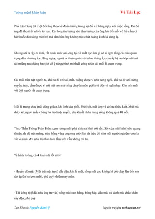 Tƣớng mệnh khảo luận Vũ Tài Lục
Tạo Ebook: Nguyễn Kim Vỹ Nguồn truyện: vnthuquan.net
Phó Lão Dung đã triệt để vâng theo lời đoán tƣớng trong sự đối xử hàng ngày với cuộc sống. Do đó
ông đã thoát rất nhiều tai nạn. Cái lòng tin tƣởng vào tâm tƣớng của ông lớn đến nỗi có thể cầm cả
bát thuốc độc uống một hơi mà tâm hồn ông không một chút hoảng kinh kể cũng lạ.
Khi ngƣời ta cậy dỉ mũi, vắt nƣớc mũi với lòng tục và mắt tục làm gì có ai nghĩ rằng cái mũi quan
trọng đến nhƣờng ấy. Hàng ngày, ngƣời ta thƣờng nói với nhau thằng ấy, con ấy bị tao bóp mũi mà
cái miệng tục chẳng bao giờ để ý rằng chính mình đã công nhận cái mũi là quan trọng.
Cái mũi trên mặt ngƣời ta, khi nó đi với tai, mắt, miệng đƣợc ví nhƣ sông ngòi, khi nó đi với lƣỡng
quyền, trán, cằm đƣợc ví với núi non mà tiếng chuyên môn gọi là tứ độc và ngũ nhạc. Cho nên mũi
với đời ngƣời rất quan trọng.
Mũi là trung nhạc (núi đứng giữa), khí linh của phổi. Phổi tốt, mũi đẹp và có lực (hữu khí). Mũi mà
chảy xệ, ngƣời mắc chứng ho lao hoặc suyễn, che khuất nhân trung sống không quá 40 tuổi.
Theo Thần Tƣớng Toàn Biên, xem tƣớng mũi phải chia ra hình với sắc. Sắc của mũi luôn luôn quang
nhuận, da dẻ mịn màng, màu hồng vàng ong ong dƣới làn da (nếu đỏ nhƣ mũi ngƣời nghiện rƣợu lại
vất vả) mũi đen nhƣ tro than làm lấm lƣỡi vẫn không đủ ăn.
Về hình tƣớng, có 4 loại mũi tốt nhất:
- Huyền đởm tị: (Mũi trái mật treo) đầy đặn, kín lỗ mũi, sống mũi cao không lộ cốt chạy lên đến sơn
căn (giữa hai con mắt), phú quý nhiều may mắn.
- Tài đồng tị: (Mũi nhƣ ống tre vát) sống mũi cao thẳng, bóng bẩy, đầu mũi và cánh mũi chắc chắn
dầy dặn, phú quý.
 