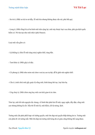 Tƣớng mệnh khảo luận Vũ Tài Lục
Tạo Ebook: Nguyễn Kim Vỹ Nguồn truyện: vnthuquan.net
- Sƣ tử tị: (Mũi sƣ tử) to nở đầy, lỗ mũi kín nhƣng không đƣợc sần sùi, phú bất quý.
- Long tị: (Mũi rồng) là cả ba hình mũi trên cộng lại, mũi này thuộc loại vua chúa, phú gia địch quốc
hiếm có. Nó từa tựa nhƣ mũi nhà tỉ phú Onassis.
Loại mũi xấu gồm có:
- Lộ khổng tị: (Hai lỗ mũi rộng toác) nghèo khổ, túng bấn.
- Tam khúc tị: (Mũi gãy) cô độc.
- Cô phong tị: (Mũi nhƣ mỏm núi chon von) tự cao tự đại, dễ bị ghét nên nghèo khổ.
- Cẩu tị: (mũi chó) mũi gầy guộc lộ sống mũi, hình dung thô tục, loại hèn hạ.
- Ƣng chuỷ tị: (Mũi chim ƣng hay mũi con két) gian tà ác tâm.
Tóm lại, mũi tốt trên nguyên tắc chung, về hình thái phải kín lỗ mũi, ngay ngắn, đầy đặn, sống mũi
cao nhƣng không lộ cốt. Xấu thì lỗ mũi lộ, mũi hếch, cốt lộ mỏng, lệch.
Tƣớng mũi cần phải phối hợp với lƣỡng quyền, mũi lớn đẹp mà quyền thấp không ăn to. Tƣớng mũi
còn phải đi với tƣớng mắt. Mũi lớn đẹp mà tƣớng mắt hỏng dù có giàu cũng không thể sang đƣợc.
 