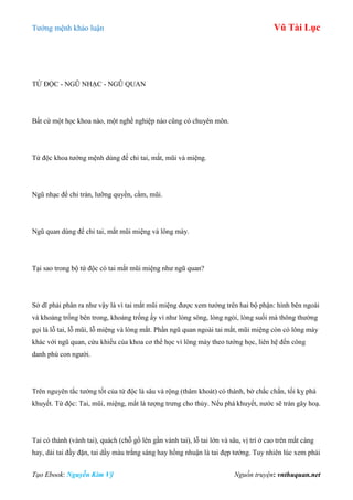 Tƣớng mệnh khảo luận Vũ Tài Lục
Tạo Ebook: Nguyễn Kim Vỹ Nguồn truyện: vnthuquan.net
TỨ ĐỘC - NGŨ NHẠC - NGŨ QUAN
Bất cứ một học khoa nào, một nghề nghiệp nào cũng có chuyên môn.
Tứ độc khoa tƣớng mệnh dùng để chỉ tai, mắt, mũi và miệng.
Ngũ nhạc để chỉ trán, lƣỡng quyền, cằm, mũi.
Ngũ quan dùng để chỉ tai, mắt mũi miệng và lông mày.
Tại sao trong bộ tứ độc có tai mắt mũi miệng nhƣ ngũ quan?
Sở dĩ phải phân ra nhƣ vậy là vì tai mắt mũi miệng đƣợc xem tƣớng trên hai bộ phận: hình bên ngoài
và khoảng trống bên trong, khoảng trống ấy ví nhƣ lòng sông, lòng ngòi, lòng suối mà thông thƣờng
gọi là lỗ tai, lỗ mũi, lỗ miệng và lòng mắt. Phần ngũ quan ngoài tai mắt, mũi miệng còn có lông mày
khác với ngũ quan, cửu khiếu của khoa cơ thể học vì lông mày theo tƣớng học, liên hệ đến công
danh phú con ngƣời.
Trên nguyên tắc tƣớng tốt của tứ độc là sâu và rộng (thâm khoát) có thành, bờ chắc chắn, tối kỵ phá
khuyết. Tứ độc: Tai, mũi, miệng, mắt là tƣợng trƣng cho thủy. Nếu phá khuyết, nƣớc sẽ tràn gây hoạ.
Tai có thành (vành tai), quách (chỗ gồ lên gần vành tai), lỗ tai lớn và sâu, vị trí ở cao trên mắt càng
hay, dái tai đầy đặn, tai dầy màu trắng sáng hay hồng nhuận là tai đẹp tƣớng. Tuy nhiên lúc xem phải
 