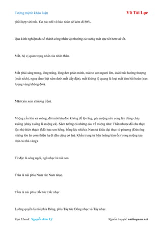 Tƣớng mệnh khảo luận Vũ Tài Lục
Tạo Ebook: Nguyễn Kim Vỹ Nguồn truyện: vnthuquan.net
phối hợp với mắt. Có hảo nhĩ vô hảo nhãn sẽ kém đi 80%.
Qua kinh nghiệm đa số thành công nhân vật thƣờng có tƣớng mắt cực tốt hơn tai tốt.
Mắt, bộ vị quan trọng nhất của nhân thân.
Mắt phải sáng trong, lòng trắng, lòng đen phân minh, mắt to con ngƣơi lớn, đuôi mắt hƣớng thƣợng
(mắt xếch), ngoạ tầm (thịt nằm dƣới mắt đầy đặn), mắt không lộ quang là loại mắt kim bất hoán (vạn
lƣợng vàng không đổi).
Mũi (xin xem chƣơng trên).
Miệng cần lớn và vuông, đôi môi kín đáo không để lộ răng, góc miệng nên cong lên đừng chảy
xuống (chảy xuống là miệng cá). Sách tƣớng có những câu về miệng nhƣ: Thần nhƣợc đồ chu thực
lộc nhị thiên thạch (Môi tựa son hồng, bổng lộc nhiều). Nam tử khẩu đại thực tứ phƣơng (Đàn ông
miệng lớn ăn cơm thiên hạ đi đâu cũng có ăn). Khẩu trung tự hữu hoàng kim ốc (trong miệng tựa
nhƣ có nhà vàng).
Tứ độc là sông ngòi, ngũ nhạc là núi non.
Trán là núi phía Nam tức Nam nhạc.
Cằm là núi phía Bắc tức Bắc nhạc.
Lƣỡng quyền là núi phía Đông, phía Tây tức Đông nhạc và Tây nhạc.
 