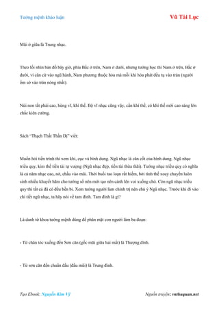 Tƣớng mệnh khảo luận Vũ Tài Lục
Tạo Ebook: Nguyễn Kim Vỹ Nguồn truyện: vnthuquan.net
Mũi ở giữa là Trung nhạc.
Theo lối nhìn bản đồ bây giờ, phía Bắc ở trên, Nam ở dƣới, nhƣng tƣớng học thì Nam ở trên, Bắc ở
dƣới, vì căn cứ vào ngũ hành, Nam phƣơng thuộc hỏa mà mỗi khi hỏa phát đều tụ vào trán (ngƣời
ốm sờ vào trán nóng nhất).
Núi non tất phải cao, hùng vĩ, khí thế. Bộ vĩ nhạc cũng vậy, cần khí thế, có khí thế mới cao sáng lớn
chắc kiên cƣờng.
Sách “Thạch Thất Thần Dị” viết:
Muốn hỏi tiền trình thì xem khí, cục và hình dung. Ngũ nhạc là căn cốt của hình dung. Ngũ nhạc
triều quy, kim thế tiền tài tự vƣợng (Ngũ nhạc đẹp, tiền tài thừa thãi). Tƣớng nhạc triều quy có nghĩa
là cả năm nhạc cao, nở, chầu vào mũi. Thời buổi tao loạn rất hiếm, bởi tình thế xoay chuyển luôn
sinh nhiều khuyết hãm cho tƣớng số nên mới tạo nên cảnh lên voi xuống chó. Còn ngũ nhạc triều
quy thì tất cả đã có đều bền bỉ. Xem tƣớng ngƣời làm chính trị nên chú ý Ngũ nhạc. Trƣớc khi đi vào
chi tiết ngũ nhạc, ta hãy nói về tam đình. Tam đình là gì?
Là danh từ khoa tƣớng mệnh dùng để phân mặt con ngƣời làm ba đoạn:
- Từ chân tóc xuống đến Sơn căn (gốc mũi giữa hai mắt) là Thƣợng đình.
- Từ sơn căn đến chuẩn đầu (đầu mũi) là Trung đình.
 