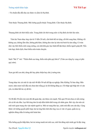 Tƣớng mệnh khảo luận Vũ Tài Lục
Tạo Ebook: Nguyễn Kim Vỹ Nguồn truyện: vnthuquan.net
- Từ chuẩn đầu đến địa các (hàm và cằm) là Hạ đình.
Trán thuộc Thƣợng đình. Mũi lƣỡng quyền thuộc Trung đình. Cằm thuộc Hạ đình.
Thƣợng đình chỉ thời thiếu niên. Trung đình chỉ thời trung niên và Hạ đình chỉ thời lão niên.
Trán tức Nam nhạc ứng vận từ 15 đến 28 tuổi, cần hình thế nở rộng, cốt khí sung thực. Không vết
không sẹo, không lấm tấm, không phá hãm, không đen rám lại nhƣ trái bƣởi bị rám nắng. Có trán
nhƣ vậy thời thiếu niên sung sƣớng, con nhà khá giả, học hành đỗ đạt đƣợc nhiều ngƣời giúp đỡ. Nếu
trán hẹp, thiên lệch, thuở thiếu niên truân chuyên.
Sách “Ma Y” nói: “Thiên đình cao tủng, thiếu niên phú quý khả tì” (Trán cao rộng hy vọng có phú
quý sớm).
Xem gia thế con nhà, dòng dõi hay phúc thiện hay chú ý tƣớng trán.
Trung nhạc tức cái mũi là vận tuổi 40 đến 50 tuổi để lập sự nghiệp. Đức Khổng Tử bảo rằng: Bốn
mƣơi, năm mƣơi tuổi đầu mà chƣa tăm tiếng gì, kẻ đó không đáng sợ. (Tứ thập ngũ thập nhi vô căn
yên, tƣ nhân bất túc uý dã hỉ).
Từ 40 đến 50 nếm trải mùi đời đã quán đạt, sức khỏe còn mạnh. Nếu quá 50 mà chƣa có nền móng
chi cả thì sức đâu. Lực bất tòng tâm là một điều khốn khổ trong cõi nhân gian. Bởi vậy cho nên cái
mũi mới quan trọng cho vận mệnh ngƣời ta. Mũi nở nang hữu lực, cánh mũi đều sơn căn dày. Cộng
thêm với lƣỡng quyền phối hợp, hai tai ứng hữu tình nhƣ ông vua có văn võ quan, quần áo uy
nghiêm đứng chầu là tƣớng mũi hoàn hảo.
Nếu lƣỡng quyền thấp hãm, hai tai mỏng manh mà mũi cao, mũi lớn đứng một mình gọi là độc tủng
 