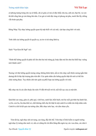 Tƣớng mệnh khảo luận Vũ Tài Lục
Tạo Ebook: Nguyễn Kim Vỹ Nguồn truyện: vnthuquan.net
cô phong tƣợng trƣng cho sự cô khắc, dù có giàu có mà cô độc khắc cha mẹ, anh em, bạn bè, vợ con
thì đời sống làm gì còn hứng thú nữa. Con gái có mũi độc tủng cô phong sát phu, mƣời lần lấy chồng
vẫn hoàn quả phụ.
Đông Nhạc Tây nhạc lƣỡng quyền quan hệ mật thiết với cái mũi, vận hạn cùng thời với mũi.
Tính chất của lƣỡng quyền là quyền uy, tự tin và tài năng lãnh tụ.
Sách “Vạn Kim Bí Ngữ” nói:
“Hình thế lƣỡng quyền là phải nổi lên nhƣ hai trái trứng gà, hoặc độn má lên nhƣ hai khối bạc vuông
mới thành cách”.
Xƣơng với thịt lƣỡng quyền tƣơng xứng, không thiên lệch, nếu to lớn chạy suốt thiên sƣơng (gần thái
dƣơng) đó là bậc đại trƣợng phu trên đời. Các quân nhân cần lƣỡng quyền thật tốt mới có thể lên
chức tƣớng đƣợc. Tuy nhiên chớ nên quên sự phối hợp của lƣỡng quyền với mũi.
Bắc nhạc tức là cái cằm thuộc lão niên 55 đến 60 tuổi trở đi, tuổi kết cục của cả một đời.
Quá khứ cao sang, giàu có, phú quý, vinh hoa, oanh liệt, hiển hách, mà lúc tuổi già thân bại danh liệt,
vợ bỏ, con lìa, ốm đau khổ sở, chết đƣờng chết chợ thì thật là một cảnh bi ai nhất cho kiếp nhân sinh.
Cảnh bi ai đó là kết quả của tƣớng cằm, Bắc nhạc tƣớc bạc, vát cằm nhọn yếu.
Tóm tắt lại, ngũ nhạc nên nở nang, cao tủng, đầy khí thế. Trên thực tế khó kiếm ra ngƣời tƣớng
ngũ nhạc lý tƣởng nhƣ sách vở, nếu có chăng thì chỉ đếm bằng đầu ngón tay các vua chúa, các nhà tỉ
 