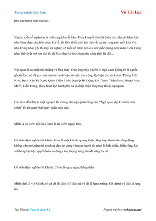 Tƣớng mệnh khảo luận Vũ Tài Lục
Tạo Ebook: Nguyễn Kim Vỹ Nguồn truyện: vnthuquan.net
phú, các trọng thần mà thôi.
Ngoài ra, đa số ngũ nhạc ở tình trạng khuyết hãm. Thấy khuyết hãm thì đoán theo khuyết hãm. Giả
nhƣ Nam nhạc yếu, bốn nhạc kia tốt, tất thời thiếu niên lao đao vất vả, từ trung niên mới khá. Giả
nhƣ Trung nhạc yếu thì mọi sự nghiệp 45 tuổi về trƣớc nên coi nhƣ giấc mộng đêm xuân. Còn Trung
nhạc khí tuyệt nơi sơn căn thì dù Bắc nhạc có tốt chăng nữa cũng phải lìa đời...
Ngũ quan là tai mắt mũi miệng và lông mày. Đƣa lông mày vào bộ vị ngũ quan không rõ là nguồn
gốc từ đâu, nó đã gây một thời kỳ tranh luận sôi nổi. Sau cùng, lập luận các sách nhƣ: Thông Tiên
Kinh, Bạch Vân Từ, Ngọc Quản Chiếu Thần, Nguyệt Ba Động, Đại Thanh Thần Giám, Băng Giám,
Ma Y, Liễu Trang, Thuỷ Kính lập thành phe đa số chấp nhận lông mày thuộc ngũ quan.
Các sách đều đƣa ra một nguyên tắc chung cho ngũ quan bằng câu: “Ngũ quan dục kì minh nhƣ
chính” (Ngũ quan phải ngay ngắn sáng sủa).
Minh là ƣu điểm nội tại. Chính là ƣu điểm ngoại biểu.
Cổ nhân định nghĩa chữ Minh: Minh là một khí thế quang khiết, lãng huy, thanh tân sống động
không trầm trệ, nếu chữ minh ấy đem áp dụng vào con ngƣời thì minh là biết nhiều, hiểu rộng, khí
anh hùng bột bột, quyết đoán và dũng cảm, tƣợng trƣng cho đa năng đa tài.
Cổ nhân định nghĩa chữ Chính: Chính là ngay ngắn, thẳng thắn.
Minh phải đi với Chính, có cả tài lẫn đức. Có đức mà vô tài là hạng xoàng. Có tài mà vô đức là hạng
tồi.
 