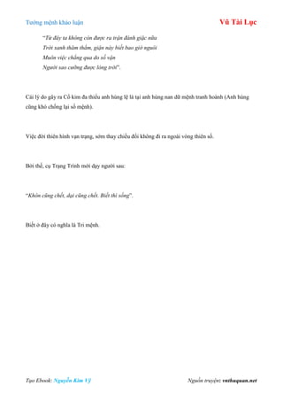 Tƣớng mệnh khảo luận Vũ Tài Lục
Tạo Ebook: Nguyễn Kim Vỹ Nguồn truyện: vnthuquan.net
“Từ đây ta không còn được ra trận đánh giặc nữa
Trời xanh thăm thẳm, giận này biết bao giờ nguôi
Muôn việc chẳng qua do số vận
Người sao cưỡng được lòng trời”.
Cái lý do gây ra Cổ kim đa thiểu anh hùng lệ là tại anh hùng nan dữ mệnh tranh hoành (Anh hùng
cũng khó chống lại số mệnh).
Việc đời thiên hình vạn trạng, sớm thay chiều đổi không đi ra ngoài vòng thiên số.
Bởi thế, cụ Trạng Trình mới dạy ngƣời sau:
“Khôn cũng chết, dại cũng chết. Biết thì sống”.
Biết ở đây có nghĩa là Tri mệnh.
 