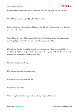 Tƣớng mệnh khảo luận Vũ Tài Lục
Tạo Ebook: Nguyễn Kim Vỹ Nguồn truyện: vnthuquan.net
Minh để xét năng. Chính để xét đức độ. Thiếu minh, con ngƣời hay ngu si làm việc hay đổ vỡ.
Thiếu Chính, con ngƣời vong ân bội nghĩa khắc bạc quả ân.
Phƣơng ngôn có câu voi chéo ngà, đàn bà lác mắt. Ngà chéo, lác mắt là bất chính. Lù rù nhƣ chuột
chù phải khói là bất minh.
Riêng về lông mày (mi) “Thần tƣớng toàn biên” viết: “Mi là cái lọng che cho mắt, biểu nghi của
diện, dùng để phân biệt anh hoa cho tƣớng mắt và hiền ngu của tinh thần”.
Lông mày cần chạy dần đến quá đuôi con mắt (mi trƣờng quá mục), thanh tú mềm mại, bóng bẩy
chủ thông tuệ, thô đậm mọc ngƣợc chủ hung hãn, ngoan cố. Lông mày thô đậm áp đảo mắt thì cùng
khổ, nếu thêm mắt nhỏ nữa suốt đời lao ngục, tù tội.
Lông mày mọc ngƣợc, bất lƣơng.
Lông mày giao nhau, bần khổ, khắc anh em.
Lông mày lƣa thƣa, giảo quyệt, nịnh nọt.
Lông mày cao, quý tƣớng.
“Thần Tƣớng Toàn Biên” phân định ra làm nhiều loại lông mày kể dƣới đây:
 