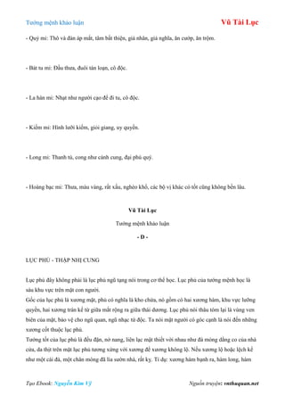 Tƣớng mệnh khảo luận Vũ Tài Lục
Tạo Ebook: Nguyễn Kim Vỹ Nguồn truyện: vnthuquan.net
- Quỷ mi: Thô và đàn áp mắt, tâm bất thiện, giả nhân, giả nghĩa, ăn cƣớp, ăn trộm.
- Bát tu mi: Đầu thƣa, đuôi tán loạn, cô độc.
- La hán mi: Nhạt nhƣ ngƣời cạo để đi tu, cô độc.
- Kiếm mi: Hình lƣỡi kiếm, giỏi giang, uy quyền.
- Long mi: Thanh tú, cong nhƣ cánh cung, đại phú quý.
- Hoàng bạc mi: Thƣa, màu vàng, rất xấu, nghèo khổ, các bộ vị khác có tốt cũng không bền lâu.
Vũ Tài Lục
Tƣớng mệnh khảo luận
- D -
LỤC PHỦ - THẬP NHỊ CUNG
Lục phủ đây không phải là lục phủ ngũ tạng nói trong cơ thể học. Lục phủ của tƣớng mệnh học là
sáu khu vực trên mặt con ngƣời.
Gốc của lục phủ là xƣơng mặt, phủ có nghĩa là kho chứa, nó gồm có hai xƣơng hàm, khu vực lƣỡng
quyền, hai xƣơng trán kể từ giữa mắt rộng ra giữa thái dƣơng. Lục phủ nói thâu tóm lại là vùng ven
biên của mặt, bảo vệ cho ngũ quan, ngũ nhạc tứ độc. Ta nói mặt ngƣời có góc cạnh là nói đến những
xƣơng cốt thuộc lục phủ.
Tƣớng tốt của lục phủ là đều đặn, nở nang, liên lạc mật thiết với nhau nhƣ đà móng dằng co của nhà
cửa, da thịt trên mặt lục phủ tƣơng xứng với xƣơng để xƣơng không lộ. Nếu xƣơng lộ hoặc lệch kể
nhƣ một cái đà, một chân móng đã lìa sƣờn nhà, rất kỵ. Tỉ dụ: xƣơng hàm bạnh ra, hàm long, hàm
 