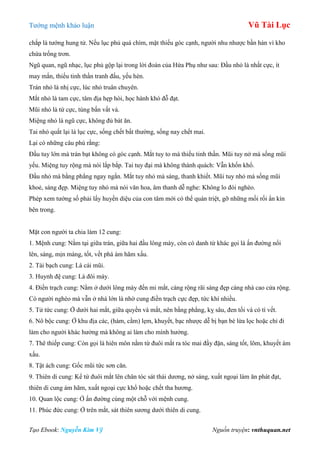 Tƣớng mệnh khảo luận Vũ Tài Lục
Tạo Ebook: Nguyễn Kim Vỹ Nguồn truyện: vnthuquan.net
chắp là tƣớng hung tử. Nếu lục phủ quá chìm, mặt thiếu góc cạnh, ngƣời nhu nhƣợc bần hàn vì kho
chứa trống trơn.
Ngũ quan, ngũ nhạc, lục phủ gộp lại trong lời đoán của Hứa Phụ nhƣ sau: Đầu nhỏ là nhất cực, ít
may mắn, thiếu tinh thần tranh đấu, yếu hèn.
Trán nhỏ là nhị cực, lúc nhỏ truân chuyên.
Mắt nhỏ là tam cực, tâm địa hẹp hòi, học hành khó đỗ đạt.
Mũi nhỏ là tứ cực, túng bấn vất vả.
Miệng nhỏ là ngũ cực, không đủ bát ăn.
Tai nhỏ quắt lại là lục cực, sống chết bất thƣờng, sống nay chết mai.
Lại có những câu phú rằng:
Đầu tuy lớn mà trán bạt không có góc cạnh. Mắt tuy to mà thiếu tinh thần. Mũi tuy nở mà sống mũi
yếu. Miệng tuy rộng mà nói lắp bắp. Tai tuy đại mà không thành quách: Vẫn khốn khổ.
Đầu nhỏ mà bằng phẳng ngay ngắn. Mắt tuy nhỏ mà sáng, thanh khiết. Mũi tuy nhỏ mà sống mũi
khoẻ, sáng đẹp. Miệng tuy nhỏ mà nói văn hoa, âm thanh dễ nghe: Không lo đói nghèo.
Phép xem tƣớng số phải lấy huyền diệu của con tâm mới có thể quán triệt, gỡ những mối rối ẩn kín
bên trong.
Mặt con ngƣời ta chia làm 12 cung:
1. Mệnh cung: Nằm tại giữa trán, giữa hai đầu lông mày, còn có danh từ khác gọi là ấn đƣờng nổi
lên, sáng, mịn màng, tốt, vết phá ám hãm xấu.
2. Tài bạch cung: Là cái mũi.
3. Huynh đệ cung: Là đôi mày.
4. Điền trạch cung: Nằm ở dƣới lông mày đến mi mắt, càng rộng rãi sáng đẹp càng nhà cao cửa rộng.
Có ngƣời nghèo mà vẫn ở nhà lớn là nhờ cung điền trạch cực đẹp, tức khí nhiều.
5. Tử tức cung: Ở dƣới hai mắt, giữa quyền và mắt, nên bằng phẳng, kỵ sâu, đen tối và có tì vết.
6. Nô bộc cung: Ở khu địa các, (hàm, cằm) lẹm, khuyết, bạc nhƣợc dễ bị bạn bè lừa lọc hoặc chỉ đi
làm cho ngƣời khác hƣởng mà không ai làm cho mình hƣởng.
7. Thê thiếp cung: Còn gọi là hiên môn nằm từ đuôi mắt ra tóc mai đầy đặn, sáng tốt, lõm, khuyết ám
xấu.
8. Tật ách cung: Gốc mũi tức sơn căn.
9. Thiên di cung: Kể từ đuôi mắt lên chân tóc sát thái dƣơng, nở sáng, xuất ngoại làm ăn phát đạt,
thiên di cung ám hãm, xuất ngoại cực khổ hoặc chết tha hƣơng.
10. Quan lộc cung: Ở ấn đƣờng cùng một chỗ với mệnh cung.
11. Phúc đức cung: Ở trên mắt, sát thiên sƣơng dƣới thiên di cung.
 