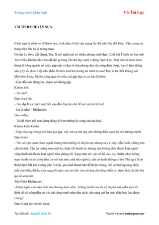 Tƣớng mệnh khảo luận Vũ Tài Lục
Tạo Ebook: Nguyễn Kim Vỹ Nguồn truyện: vnthuquan.net
VÀI TÍCH CHUYỆN XƢA
Cảnh ngộ cá nhân sở dĩ thịnh suy, vinh nhục là do vận mạng lúc thế này, lúc thế khác. Vận mạng cát
hung hiện lên bộ vị tƣớng mạo.
Huyện Lƣ Sơn, đất Giang Tây, là nơi nghỉ mát có nhiều phong cảnh đẹp. Cuối đời Thanh có thƣ sinh
Tôn Chấn Khiêm khi chƣa đỗ đạt gì từng cất nhà đọc sách ở động Bạch Lộc. Một hôm Khiêm nhàn
hứng đi vòng quanh cổ miếu gặp một vị đạo sĩ tiên phong đạo cốt cùng đàm thoại, đạo sĩ tinh thông
nho y lý số, đoán việc nhƣ thần. Khiêm mới hỏi tƣơng lai mình ra sao? Đạo sĩ từ chối không nói.
Một hôm khác, Khiêm cũng qua cổ miếu, lại gặp đạo sĩ, cụ bảo Khiêm:
- Cậu đến vừa đúng lúc, chậm sợ không gặp.
Khiêm hỏi:
- Tại sao?
Đạo sĩ trả lời:
- Tôi sắp đi xa, hôm nay biết cậu đến đây tôi chờ để nói vài lời từ biệt.
- Cụ đi đâu? - Khiêm hỏi:
Đạo sĩ đáp:
- Tôi đi thăm núi non, hang động để tìm những kỳ công của tạo hoá.
Khiêm khẩn khoản:
- Nay chia tay chẳng biết bao giờ gặp, vậy xin cụ chỉ dạy cho những điều quan hệ đến tƣớng mệnh.
Đạo sĩ nói:
- Tôi với cậu quen nhau ngoài đƣờng thật không có duyên nợ, nhƣng nay vì sắp viễn hành, chẳng nên
câu nệ nữa. Cậu có tƣớng mạo anh kỳ, hình cốt thanh tú, nhƣng cậu không phải thuộc loại ngƣời
công danh mà thuộc loại ngƣời nhƣ chúng tôi. Sang năm tới, cậu sẽ đỗ cao, tuy nhiên, nhìn tƣớng
mạo thanh mà ẩn chứa hàn (ta nói hàn nho, nhà nho nghèo), chỉ có danh không có lợi. Phú quý là do
thiên định bất khả cƣỡng cầu. Vả lại, gia cảnh thanh hàn dễ thiện chung, thế sự thƣơng tang chớp
mắt vạn biến, đỗ đạt cao sang rồi ngày nào sẽ mắc vào cái họa chủ nhục thần tử, danh làm tội đời thà
qui ẩn còn hơn.
Tôn Chấn Khiêm nói:
- Đƣợc nghe cao luận nhƣ hồi chuông buổi sớm. Tƣớng mệnh của tôi vô duyên với quần áo triều
đình thì tôi cũng đâu có tiếc cái công mƣời năm đèn sách, sẵn sàng qui ẩn theo thầy học đạo đƣợc
chăng?
Đạo sĩ xua tay mà nói rằng:
 