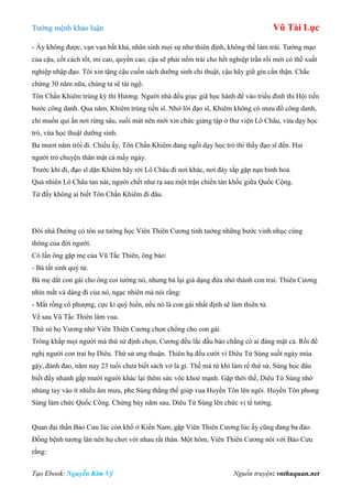 Tƣớng mệnh khảo luận Vũ Tài Lục
Tạo Ebook: Nguyễn Kim Vỹ Nguồn truyện: vnthuquan.net
- Ấy không đƣợc, vạn vạn bất khả, nhân sinh mọi sự nhƣ thiên định, không thể làm trái. Tƣớng mạo
của cậu, cốt cách tốt, mi cao, quyền cao, cậu sẽ phải nếm trải cho hết nghiệp trần rồi mới có thể xuất
nghiệp nhập đạo. Tôi xin tặng cậu cuốn sách dƣỡng sinh chi thuật, cậu hãy giữ gìn cẩn thận. Chắc
chừng 30 năm nữa, chúng ta sẽ tái ngộ.
Tôn Chấn Khiêm trúng kỳ thi Hƣơng. Ngƣời nhà đều giục giã học hành để vào triều đình thi Hội tiến
bƣớc công danh. Qua năm, Khiêm trúng tiến sĩ. Nhớ lời đạo sĩ, Khiêm không có mƣu đồ công danh,
chỉ muốn qui ẩn nơi rừng sâu, suối mát nên mới xin chức giảng tập ở thƣ viện Lô Châu, vừa dạy học
trò, vừa học thuật dƣỡng sinh.
Ba mƣơi năm trôi đi. Chiều ấy, Tôn Chấn Khiêm đang ngồi dạy học trò thì thấy đạo sĩ đến. Hai
ngƣời trò chuyện thân mật cả mấy ngày.
Trƣớc khi đi, đạo sĩ dặn Khiêm hãy rời Lô Châu đi nơi khác, nơi đây sắp gặp nạn binh hoả.
Quả nhiên Lô Châu tan nát, ngƣời chết nhƣ rạ sau một trận chiến tàn khốc giữa Quốc Cộng.
Từ đấy không ai biết Tôn Chấn Khiêm đi đâu.
Đời nhà Đƣờng có tôn sƣ tƣớng học Viên Thiên Cƣơng tinh tƣờng những bƣớc vinh nhục cùng
thông của đời ngƣời.
Có lần ông gặp mẹ của Vũ Tắc Thiên, ông bảo:
- Bà tất sinh quý tử.
Bà mẹ dắt con gái cho ông coi tƣớng nó, nhƣng bà lại giả dạng đứa nhỏ thành con trai. Thiên Cƣơng
nhìn mắt và dáng đi của nó, ngạc nhiên mà nói rằng:
- Mắt rồng cổ phƣợng, cực kì quý hiển, nếu nó là con gái nhất định sẽ làm thiên tử.
Về sau Vũ Tắc Thiên làm vua.
Thứ sử họ Vƣơng nhờ Viên Thiên Cƣơng chọn chồng cho con gái.
Trông khắp mọi ngƣời mà thứ sử định chọn, Cƣơng đều lắc đầu bảo chẳng có ai đáng mặt cả. Rồi đề
nghị ngƣời con trai họ Diêu. Thứ sử ƣng thuận. Thiên hạ đều cƣời vì Diêu Tử Sùng suốt ngày múa
gậy, đánh đao, năm nay 23 tuổi chƣa biết sách vở là gì. Thế mà từ khi làm rể thứ sử, Sùng học đâu
biết đấy nhanh gấp mƣời ngƣời khác lại thêm sức vóc khoẻ mạnh. Gặp thời thế, Diêu Tử Sùng nhờ
nhúng tay vào ít nhiều âm mƣu, phe Sùng thắng thế giúp vua Huyền Tôn lên ngôi. Huyền Tôn phong
Sùng làm chức Quốc Công. Chừng bảy năm sau, Diêu Tử Sùng lên chức vị tể tƣớng.
Quan đại thần Bảo Cƣu lúc còn khổ ở Kiến Nam, gặp Viên Thiên Cƣơng lúc ấy cũng đang ba đào.
Đồng bệnh tƣơng lân nên họ chơi với nhau rất thân. Một hôm, Viên Thiên Cƣơng nói với Bảo Cƣu
rằng:
 