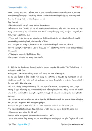 Tƣớng mệnh khảo luận Vũ Tài Lục
Tạo Ebook: Nguyễn Kim Vỹ Nguồn truyện: vnthuquan.net
- Bác có tƣớng mạo anh kỳ, đầu có phục tê quán đỉnh (sống mũi cao chạy thẳng tới trán) và ngọc
trẩm (xƣơng gồ sau gáy). Trán phẳng mà cao. Mƣời năm nữa bác sẽ phú quý, đại hiển công danh.
Bác nhớ là tƣớng thuật của tôi chẳng mấy khi sai.
Bảo Cƣu nói:
- Nếu đúng nhƣ lời bác, tôi chẳng bao giờ dám quên ơn.
Mấy năm sau, Bảo Cƣu nhờ thời thế mà đổi thay, mà có nhiều may mắn, ngày càng quyền cao chức
trọng lên tới chức Bộ Xạ, Cƣu cho mời Viên Thiên Cƣơng đến cộng hƣởng phú quý. Trông thấy Bảo
Cƣu, Viên Thiên Cƣơng nói:
- Tƣớng cách và khí sắc ông nay vẫn nhƣ xƣa chỉ hiềm đôi mắt chuyển màu đỏ, tiếng nói hƣ phù,
mặt đỏ. Ông làm tƣớng đa sát, xin từ tâm lại mới hay.
Bảo Cƣu nghe lời Cƣơng bỏ tính hiếu sát, đối đãi với dân chúng rất khoan hoà, nhân ái.
Lúc vua Đƣờng Cao Tổ vời Bảo Cƣu về triều, Cƣu hỏi Thiên Cƣơng chuyến đi này lành dữ thế nào?
Cƣơng nói:
- Tất đƣợc ân mƣa móc, lên bậc trọng thần.
Lần ấy, Bảo Cƣu đƣợc vua phong chức đô đốc.
Lý Kiều lúc nhỏ đã năng thi phú, anh em họ Lý thƣờng chết yểu. Bà mẹ đón Viên Thiên Cƣơng về
coi tƣớng cho Lý Kiều.
Cƣơng bảo: Lý Kiều tinh thần tuy thanh khiết nhƣng khí đoản sợ không thọ.
Bà mẹ nghe lấy làm lo lắng. Còn Lý Kiều chẳng cho lời Cƣơng là đúng. Bà mẹ thƣơng con, vật nài
xin Cƣơng xem kỹ cho và tìm cách nào chữa cho, nếu không dòng họ Lý sẽ tuyệt tự. Cƣơng nể tình ở
lại quan sát Lý Kiều mấy ngày.
Một đêm, Cƣơng nằm ngủ say mà Lý vẫn chƣa ngủ. Đến canh ba, Cƣơng tỉnh dậy nhìn Lý ngủ,
không hề nghe thấy tiếng thở, sờ vào chân tay thân thể nóng ấm điều hoà. Để tay vào tai, hơi thở nhƣ
chui ở lỗ tai ra. Viên Thiên Cƣơng hoảng nhiên tỉnh ngộ biết mình nói sai. Sáng sớm Cƣơng bảo bà
mẹ rằng:
- Lý Kiều là quý thọ chi tƣớng, sau này sẽ hiển đạt vì Kiều ngủ êm tĩnh nhƣ con rùa thuộc tƣớng Qui
tức (rùa ngủ). Tuy nhiên Kiều không bao giờ giàu.
Sau Kiều làm quan to dƣới triều Vũ Tắc Thiên, tính thanh liêm nên nhà cửa thanh bạch.
Vua nghe tiếng đến tận nhà coi thấy chiếu màn Lý nằm bằng vải xấu xí đã cũ, thở dài mà nói:
- Quan tƣớng quốc nghèo đến thế sao?
Rồi vua truyền mang chiếc màn của chính mình cho Lý Kiều.
Từ khi nằm cái màn rồng phƣợng của vua ban, chẳng đêm nào ông ngủ yên giấc. Ông bèn viết sớ xin
 