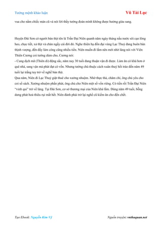 Tƣớng mệnh khảo luận Vũ Tài Lục
Tạo Ebook: Nguyễn Kim Vỹ Nguồn truyện: vnthuquan.net
vua cho nằm chiếc màn cũ và nói lời thầy tƣớng đoán mình không đƣợc hƣởng giàu sang.
Huyện Đài Sơn có ngƣời bán thịt tên là Trần Đại Niên quanh năm ngày tháng nấu nƣớc sôi cạo lông
heo, chọc tiết, xả thịt và chán ngấy cái đời đó. Nghe thiên hạ đồn đại vùng Lạc Thuỷ đang buôn bán
thịnh vƣợng, đến đấy làm công cũng nhiều tiền. Niên muốn đi lắm nên mới nhờ làng nói với Viên
Thiên Cƣơng coi tƣớng dùm cho, Cƣơng nói:
- Cung dịch mã (Thiên di) động sắc, năm nay 30 tuổi đang thuận vận đi đƣợc. Làm ăn có khá hơn ở
quê nhà, sang vận mà phát đạt có vốn. Nhƣng tƣớng chú thuộc cách xuân thuỷ hồi trào đến năm 49
tuổi lại trắng tay trở về nghề bán thịt.
Qua năm, Niên đi Lạc Thuỷ giặt thuê cho xƣởng nhuộm. Nhờ thực thà, chăm chỉ, ông chủ yêu cho
coi sổ sách. Xƣởng nhuộm phấn phát, ông chủ cho Niên một số vốn riêng. Có tiền rồi Trần Đại Niên
“vinh qui” trở về làng. Tại Đài Sơn, cơ sở thƣơng mại của Niên khá lắm. Đúng năm 49 tuổi, bỗng
dƣng phát hoả thiêu rụi mất hết. Niên đành phải trở lại nghề cũ kiếm ăn cho đến chết.
 