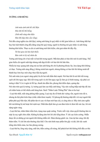 Tƣớng mệnh khảo luận Vũ Tài Lục
Tạo Ebook: Nguyễn Kim Vỹ Nguồn truyện: vnthuquan.net
TƢỚNG ANH HÙNG
Anh mâu ánh ánh hề chế điện
Hào khí hề thổ hồng
(Ánh mắt sáng như điện
Hào khí đẹp như cầu vồng).
Nói đến cùng nghĩa của chữ Quý, tƣớng anh hùng là quý nhất và thế gian hiếm có. Anh hùng thất bại
hay hào kiệt thành công đều đáng sùng bái quý trọng, ngƣời ta thƣờng nói giai nhân và anh hùng
thƣờng khó kiếm. Thực ra chỉ có anh hùng mới khó kiếm, chứ giai nhân thì đầy rẫy.
Tứ hải giao du hào kiệt thiểu
Bán sinh tri kỷ mỹ nhân đa
Tƣớng anh hùng chỉ ở hai mắt và hoà khí trong ngƣời. Mắt đen phải có hào khí mới là anh hùng. Thế
gian thiếu chi ngƣời mắt đẹp nhƣng mắt đẹp đi đôi với hào khí thì hãn hữu.
Nhiều kẻ mục quang ánh sáng mà ƣa làm anh hùng thì chỉ là phƣờng khoác lác, hoa dạng thôi không
có thực. Tƣớng mắt sáng đồng ý thông minh hơn ngƣời, nhƣng không có hào khí thì thông minh dễ
thành học lỏm học mót chạy theo hầu hạ ngƣời.
Nói anh mâu (con ngƣơi sáng quắc) là chỉ hai mắt thần thái mạnh. Nói hào khí là nói khí tiết trong
sạch chí lớn nguy nga. Khí tiết trong sạch và chí lớn nguy nga ấy làm gì có hình tƣợng, vậy phải coi
tƣớng ở đâu? Coi ở ngôn từ lỗi lạc, thanh âm đầm ấm, phong thái điềm đạm, quảng đại.
Nói nhƣ trên quá lý tƣởng. Lý tƣởng quá làm sao thấy anh hùng. Vậy nên xuống thấp một bậc để cho
cõi nhân hoàn có thể nhiều anh hùng hơn. Sách “Nhân Luân Thống Phú” đƣa ra ba loại:
- Loại thứ nhất, mắt sáng phóng thần quang. Loại này đa số hình dài vuông vắn, ngƣời tròn rất ít,
nhƣng da thịt phải kiên thực (chắc chắn khoẻ mạnh). Về phong độ thƣờng nhật đối với mọi ngƣời bất
phân phú quý bần tiện, bất phân tân tri cựu vũ (bạn mới bạn cũ), ai cũng nhƣ ai. Đầy tình cảm nghĩa
khí mà không bị mê hoặc bởi nịnh nọt. Nhất đán định làm gì can đảm kiên trì đem hết sức lực, lời nói
nặng ngàn vàng.
- Loại thứ hai, nhãn thâm trầm hơn, trạng mạo quật cƣờng. Trƣớc mỗi việc chƣa quyết thƣờng tâm tƣ
mặc lự suy nghĩ chín chắn. Không bị động tâm bởi lời chê tiếng khen. Ý chí cực kiên cƣờng. Nhẫn
đƣợc tất cả những gì mà ngƣời đời không nhẫn nổi. Đảm đƣơng gánh vác. Gan dạ hào sảng, khí độ
thâm trầm. Vì chí lớn nên thƣờng chịu khổ. Cho nên hình mạo phần lớn gầy và dài, khí sắc xanh
trắng nhƣ thiếu máu, lao bác phong sƣơng.
- Loại thứ ba, lông mày rộng, mắt lớn, thần cƣờng cốt tráng, thể phách hơi thô không biết đầu cơ thủ
 