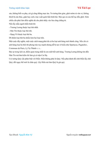 Tƣớng mệnh khảo luận Vũ Tài Lục
Tạo Ebook: Nguyễn Kim Vỹ Nguồn truyện: vnthuquan.net
sảo, không biết xu phụ, cái gì cũng thẳng mực tàu. Tƣ tƣởng đơn giản, ghét rƣờm rà văn vẻ, không
thích bị câu thúc, giận hay cƣời, trực xuất quên hẳn hình hài. Mọi qui củ của thế tục đều ghét. Sớm
chiều cần phải làm điều nghĩa dù cho phải nhẩy vào lửa cũng chẳng từ.
Nếu lấy mẫu ngƣời điển hình thì:
- Trƣơng Lƣơng thuộc loại thứ nhất.
- Hàn Tín thuộc loại thứ nhì.
- Hạng Võ thuộc loại thứ ba.
Dĩ nhiên loại thứ ba nhiều hơn hai loại trên.
Một cuộc dấy nghĩa, một cuộc cách mạng phải đủ cả ba loại anh hùng mới thành công. Nếu chỉ có
anh hùng loại ba thôi thì phong trào tuy mạnh nhƣng dễ bị tan vỡ kiểu nhƣ Spartacus, Pugatchev,
Commune de Paris, Lý Tự Thành v. v...
Đại sự trong lịch sử, điểm quan trọng nhất là con mắt biết anh hùng. Trƣơng Lƣơng không tìm đến
Hàn Tín mà bán kiếm thì làm gì có trận Cai Hạ.
Coi tƣớng Quý cần phân biệt với Hiển. Hiển không phải là Quý. Nếu phải đánh đổi chữ Hiển lấy chữ
Quý, đổi ngay thế mới là chân quý. Lấy Hiển mà làm Quý là giả quý.
 