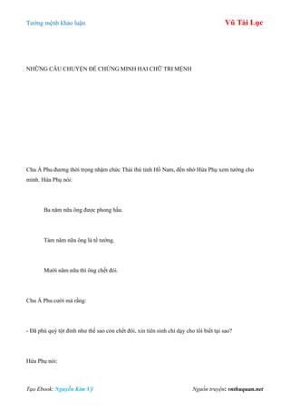 Tƣớng mệnh khảo luận Vũ Tài Lục
Tạo Ebook: Nguyễn Kim Vỹ Nguồn truyện: vnthuquan.net
NHỮNG CÂU CHUYỆN ĐỂ CHỨNG MINH HAI CHỮ TRI MỆNH
Chu Á Phu đƣơng thời trọng nhậm chức Thái thú tỉnh Hồ Nam, đến nhờ Hứa Phụ xem tƣớng cho
mình. Hứa Phụ nói:
Ba năm nữa ông đƣợc phong hầu.
Tám năm nữa ông là tể tƣớng.
Mƣời năm nữa thì ông chết đói.
Chu Á Phu cƣời mà rằng:
- Đã phú quý tột đỉnh nhƣ thế sao còn chết đói, xin tiên sinh chỉ dạy cho tôi biết tại sao?
Hứa Phụ nói:
 