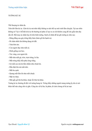 Tƣớng mệnh khảo luận Vũ Tài Lục
Tạo Ebook: Nguyễn Kim Vỹ Nguồn truyện: vnthuquan.net
TƢỚNG KẺ ÁC
Thế thƣợng ác nhân đa.
Trên đời lắm kẻ ác. Lắm kẻ ác mà nhìn thấy không ra nên thế sự mới sinh lắm chuyện. Tại sao nhìn
không ra? Tại vì hễ đã là kẻ ác thì thƣờng nó phải cố tạo ra cử chỉ khiêm cung để che giấu tâm địa
rắn rết. Rất may ác nhân hay lộ trên hình tƣớng. Sách cổ nhân để lại ghi tƣớng ác nhƣ sau:
- Đứng đằng sau gáy trông thấy hàm (hàm gồ lên bạnh ra).
- Đi chân nhển lên không đụng tới đất.
- Trán hôn ám.
- Con ngƣơi đục nhƣ mắt cá.
- Hình giống con heo.
- Tóc vàng, con ngƣơi đỏ.
- Mắt nhƣ mắt gà, tròn, trợn trừng, lơ láo.
- Mắt trông thấy bốn phía lòng trắng.
- Gò mắt cao mà ăn lấm nhấm nhƣ chuột ăn.
- Đầu thật lớn mà mắt nhỏ.
- Mắt ba cạnh.
- Quang mắt lấm lét nhƣ mắt chuột.
- Mặt tro than.
- Mũi gẫy gồ lên ba khúc, hoặc lồi lõm ba khúc.
Tƣớng kẻ ác thƣờng đi đôi với tƣớng hung tử. Trông thấy những ngƣời mang tƣớng ấy dù có nói
khéo thế nào cũng chớ có gần. Cộng tác sẽ bị lừa, bị phản, đi chơi chung sẽ bị tai nạn.
 