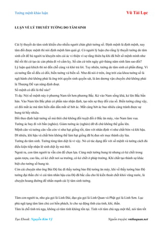 Tƣớng mệnh khảo luận Vũ Tài Lục
Tạo Ebook: Nguyễn Kim Vỹ Nguồn truyện: vnthuquan.net
LUẬN VỀ LÝ THUYẾT TƢỚNG DO TÂM SINH
Cái lý thuyết do tâm sinh khiến cho nhiều ngƣời chán ghét tƣớng số. Định mệnh là định mệnh, nay
tâm đổi đƣợc mệnh thì nói định mệnh làm quái gì. Có ngƣời lý luận cho rằng lý thuyết tƣớng do tâm
sinh cốt để hù ngƣời ta khuyên nên cải ác vi thiện vì sợ rằng thiên hạ khi đã biết số mệnh mình nhƣ
thế rồi thì cứ tạo ác càn phứa đi vô cấm kỵ. Số căn cứ trên ngày giờ tháng năm sinh làm sao đổi?
Lý luận quá khích thì nó đến chỗ cùng và khó trả lời. Tuy nhiên, tƣớng do tâm sinh có phần đúng. Vì
cả tƣớng lẫn số đều có đổi, biến tƣớng và biến số. Nhƣ đã nói ở trên, ông trời của khoa tƣớng số là
ngũ hành chứ không phải là ông trời quyền sinh quyền sát, là âm dƣơng vận chuyển chứ không phải
là Thƣợng Đế vạn năng định đoạt.
Số mệnh có đổi là thế nào?
Tỉ dụ: Nói số mệnh này ở phƣơng Nam tốt hơn phƣơng Bắc. Kẻ vào Nam sống khá, kẻ lên Bắc bần
hàn. Vào Nam lên Bắc phải có phần nào nhận định, tạo nên sự thay đổi của số. Biến tƣớng cũng vậy,
có đôi mắt ác mà tâm hiền dần dần mắt sẽ bớt ác. Mắt càng bớt ác bao nhiêu càng tránh đƣợc sự
hung tử bấy nhiêu.
Đổi theo định luật tƣớng số mà thôi chứ không đổi tuyệt đối ở Bắc ăn mày, vào Nam làm vua.
Tƣớng ác hay đi với bần (nghèo). Giảm tƣớng ác (nghèo) đỡ đi chứ không thể giầu lên.
Mệnh căn và tƣớng căn vẫn còn ví nhƣ hạt giống tốt, tâm với nhân định ví nhƣ chất bón và khí hậu.
Dĩ nhiêu, khí hậu và chất bón không thể làm hạt giống đã bị đun sôi mọc thành cây lúa.
Tƣớng do tâm sinh. Tƣớng tòng tâm diệt là vì vậy. Nó có tác dụng đối với số mệnh và tƣớng cách đủ
điều kiện tiếp nhận lẽ sinh diệt ấy mà thôi.
Ngoài ra, con tâm ngƣời ta vẫn còn để chọn lựa. Cùng một tƣớng hung tử nhƣng có kẻ chết trong
quán rƣợu, cao lâu, có kẻ chết nơi sa trƣờng, có kẻ chết ở pháp trƣờng. Khí chất tạo thành sự khác
biệt cho tƣớng số hung tử.
Còn cái chuyện nhƣ ông Bùi Độ lúc đi thầy tƣớng bảo Độ tƣớng ăn mày, khi về thầy tƣớng bảo Độ
tƣớng đại thần chỉ vì cái tâm nhân hậu của Độ đã bắc cầu cho lũ kiến thoát chết khỏi vũng nƣớc, là
chuyện hoang đƣờng để nhấn mạnh cái lý tâm sinh tƣớng.
Tâm con ngƣời ta, nho gia gọi là Linh Đài, đạo gia gọi là Linh Quan và Phật gọi là Linh Sơn. Lục
phủ ngũ tạng tâm làm chủ coi hồn phách, lo cho sự động tĩnh của tinh, khí, thần.
Tâm là chỗ tính trú ngụ, không có tâm tính không tồn tại. Tinh với tâm chú ngụ một thể, nói tâm tốt
 