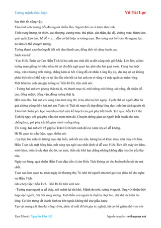 Tƣớng mệnh khảo luận Vũ Tài Lục
Tạo Ebook: Nguyễn Kim Vỹ Nguồn truyện: vnthuquan.net
hay tính tốt cũng vậy.
Tâm tính ảnh hƣởng đến đời ngƣời nhiều lắm. Ngƣời đời có cả trăm tâm tính.
Tính trung lƣơng, từ thiện, cao thƣợng, cƣơng trực, thủ phận, cẩn thận, đại độ, chừng mực, tham lam,
quái quắt, keo bẩn, hồ đồ v.v… đều có thể hiện ra tƣớng mạo. Do tƣớng mà biết tâm thì ngƣợc lại,
do tâm có thể chuyển tƣớng.
Tƣớng thanh cao thƣờng đi đôi với tâm thanh cao, đồng thời số cũng thanh cao.
Sách xƣa kể:
“Cao Hiếu Toàn và Cao Hiếu Tích là hai anh em sinh đôi ra đời cùng một giờ khắc. Lớn lên, cả hai
tƣớng mạo giống hệt nhƣ nhau từ cử chỉ đến ngũ quan lục phủ nhƣ hai giọt nƣớc. Cùng học một
thầy, văn chƣơng tinh thông, chẳng kém ai hết. Cùng đỗ cử nhân. Cùng lấy vợ, cha mẹ sợ vợ không
phân biệt nổi có thể xảy ra sự lầm lẫn nên bắt cả hai anh em ở riêng và mặc quần áo màu riêng.
Một hôm hai anh em gặp tƣớng sƣ Trần Hi Di, tiên sinh nói:
- Tƣớng hai anh em phong thần tú dị, mi thanh mục tú, mũi thẳng môi hồng, tai trắng, tất nhiên đỗ
cao, đồng mệnh, đồng vận, đồng tƣớng thật lạ.
Đến mùa thu, hai anh em cùng vào kinh ứng thí, ở trọ nhà họ bên ngoại. Cạnh nhà có ngƣời đàn bà
goá chồng trông thấy hai anh em Toàn và Tích tài mạo tốt đẹp động lòng dục tình tìm cách quyến rũ.
Tâm tính Toàn yêu học hơn khoái tình nên kế hoạch của goá phụ bất thành. Trở qua Hiếu Tích thì
Tích bị ngay với goá phụ vẫn còn mơn mởn đó. Chuyện thông gian có ngƣời biết mách cho nhà
chồng hay, goá phụ xấu hổ gieo mình xuống sông.
Thi xong, hai anh em về gặp lại Trần Hi Di tiên sinh để coi xem liệu có đỗ không.
Hi Di quan sát cẩn thận, ngạc nhiên nói:
- Lạ thật, hai anh em tƣớng mạo đại biến, anh tốt em xấu, tƣơng lai sẽ khác nhau nhƣ mây với bùn.
Hiếu Toàn sắc mặt hồng hào, mắt sáng tựa ngôi sao nhất định sẽ đỗ cao. Hiếu Tích đôi mày ám hãm,
môi thâm, mũi có sắc đen sắc đỏ, tai xám, thần sắc khô hại chẳng những không đậu mà còn yểu thọ
nữa.
Ngày coi bảng, quả nhiên Hiếu Toàn đậu tiến sĩ còn Hiếu Tích không có tên, buồn phiền uất ức mà
chết.
Toàn sau làm quan to, nhân ngày ăn thƣợng thọ 70, nhớ tới ngƣời em mới gọi con cháu kể cho nghe
vụ Hiếu Tích.
Ghi chép việc Hiếu Tích, Trần Hi Di tiên sinh nói:
- Tƣớng mạo ngƣời ta dễ thấy, nói mệnh lại rất khó. Mệnh do trời, tƣớng ở ngƣời. Ứng với thiên thời
hợp việc ngƣời, đời đời sung sƣớng. Tinh thần con ngƣời ta chợt tụ chợt tán, chí khí lúc kiên lúc
lỏng. Có bên trong tất thành hình ra bên ngoài không thể che giấu đƣợc.
Tạo vật mang cái tâm đại công vô tƣ, phúc sẽ mất đi bởi gây ác nghiệt, tội có thể giảm nhờ vun xới
 