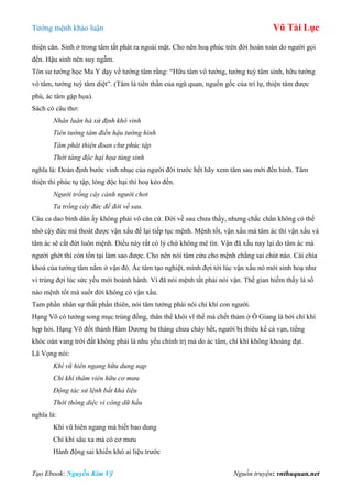 Tƣớng mệnh khảo luận Vũ Tài Lục
Tạo Ebook: Nguyễn Kim Vỹ Nguồn truyện: vnthuquan.net
thiện căn. Sinh ở trong tâm tất phát ra ngoài mặt. Cho nên hoạ phúc trên đời hoàn toàn do ngƣời gọi
đến. Hậu sinh nên suy ngẫm.
Tôn sƣ tƣớng học Ma Y dạy về tƣớng tâm rằng: “Hữu tâm vô tƣớng, tƣớng tuỳ tâm sinh, hữu tƣớng
vô tâm, tƣớng tuỳ tâm diệt”. (Tâm là tiên thần của ngũ quan, nguồn gốc của trí lự, thiện tâm đƣợc
phú, ác tâm gặp họa).
Sách có câu thơ:
Nhân luân hà xứ định khô vinh
Tiên tướng tâm điền hậu tướng hình
Tâm phát thiện đoan chư phúc tập
Thời tàng độc hại họa tùng sinh
nghĩa là: Đoán định bƣớc vinh nhục của ngƣời đời trƣớc hết hãy xem tâm sau mới đến hình. Tâm
thiện thì phúc tụ tập, lòng độc hại thì hoạ kéo đến.
Người trồng cây cảnh người chơi
Ta trồng cây đức để đời về sau.
Câu ca dao bình dân ấy không phải vô căn cứ. Đời về sau chƣa thấy, nhƣng chắc chắn không có thể
nhờ cậy đức mà thoát đƣợc vận xấu để lại tiếp tục mệnh. Mệnh tốt, vận xấu mà tâm ác thì vận xấu và
tâm ác sẽ cắt đứt luôn mệnh. Điều này rất có lý chứ không mê tín. Vận đã xấu nay lại do tâm ác mà
ngƣời ghét thì còn tồn tại làm sao đƣợc. Cho nên nói tâm cứu cho mệnh chẳng sai chút nào. Cái chìa
khoá của tƣớng tâm nằm ở vận đó. Ác tâm tạo nghiệt, mình đợi tới lúc vận xấu nó mới sinh hoạ nhƣ
vi trùng đợi lúc sức yếu mới hoành hành. Vì đã nói mệnh tất phải nói vận. Thế gian hiếm thấy lá số
nào mệnh tốt mà suốt đời không có vận xấu.
Tam phần nhân sự thất phần thiên, nói tâm tƣớng phải nói chí khí con ngƣời.
Hạng Võ có tƣớng song mục trùng đồng, thân thể khôi vĩ thế mà chết thảm ở Ô Giang là bởi chí khí
hẹp hòi. Hạng Võ đốt thành Hàm Dƣơng ba tháng chƣa cháy hết, ngƣời bị thiêu kể cả vạn, tiếng
khóc oán vang trời đất không phải là nhu yếu chính trị mà do ác tâm, chí khí không khoáng đạt.
Lã Vọng nói:
Khí vũ hiên ngang hữu dung nạp
Chí khí thâm viên hữu cơ mưu
Động tác sử lệnh bất khả liệu
Thời thông diệc vi công dữ hầu
nghĩa là:
Khí vũ hiên ngang mà biết bao dung
Chí khí sâu xa mà có cơ mƣu
Hành động sai khiến khó ai liệu trƣớc
 