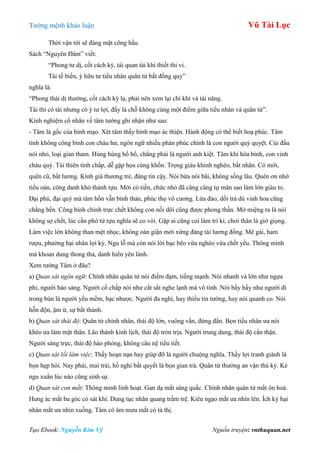 Tƣớng mệnh khảo luận Vũ Tài Lục
Tạo Ebook: Nguyễn Kim Vỹ Nguồn truyện: vnthuquan.net
Thời vận tới sẽ đáng mặt công hầu
Sách “Nguyên Đàm” viết:
“Phong tƣ dị, cốt cách kỳ, tái quan tài khí thiết thi vi.
Tài tế biến, ý hữu tƣ tiểu nhân quân tử bất đồng quy”
nghĩa là:
“Phong thái dị thƣờng, cốt cách kỳ lạ, phải nên xem lại chí khí và tài năng.
Tài thì có tài nhƣng có ý tƣ lợi, đấy là chỗ không cùng một điểm giữa tiểu nhân và quân tử”.
Kinh nghiệm cổ nhân về tâm tƣớng ghi nhận nhƣ sau:
- Tâm là gốc của hình mạo. Xét tâm thấy hình mạo ác thiện. Hành động có thể biết hoạ phúc. Tâm
tính không công bình con cháu hƣ, ngôn ngữ nhiều phản phúc chính là con ngƣời quỷ quyệt. Cúi đầu
nói nhỏ, loại gian tham. Hùng hùng hổ hổ, chẳng phải là ngƣời anh kiệt. Tâm khí hòa bình, con vinh
cháu quý. Tài thiên tính chấp, dễ gặp họa cùng khốn. Trọng giàu khinh nghèo, bất nhân. Có mới,
quên cũ, bất lƣơng. Kính già thƣơng trẻ, đáng tin cậy. Nói bừa nói bãi, không sống lâu. Quên ơn nhớ
tiểu oán, công danh khó thành tựu. Mới có tiền, chức nhỏ đã câng câng tự mãn sao làm lớn giàu to.
Đại phú, đại quý mà tâm hồn vẫn bình thản, phúc thọ vô cƣơng. Lừa đảo, dối trá dù vinh hoa cũng
chẳng bền. Công bình chính trực chết không con nối dõi cũng đƣợc phong thần. Mở miệng ra là nói
không sợ chết, lúc cần phó tử tựu nghĩa sẽ co vòi. Gặp ai cũng coi làm tri kỉ, chơi thân là giở giọng.
Làm việc lớn không than mệt nhọc, không oán giận mới xứng đáng tài lƣơng đống. Mê gái, ham
rƣợu, phƣờng hại nhân lợi kỷ. Ngu lỗ mà còn nói lời bạc bẽo vừa nghèo vừa chết yểu. Thông minh
mà khoan dung thong thả, danh hiển yên lành.
Xem tƣớng Tâm ở đâu?
a) Quan sát ngôn ngữ: Chính nhân quân tử nói điềm đạm, tiếng mạnh. Nói nhanh và lớn nhƣ ngựa
phi, ngƣời hào sảng. Ngƣời cố chấp nói nhƣ cắt sắt nghe lạnh mà vô tình. Nói bầy hầy nhƣ ngƣời đi
trong bùn là ngƣời yếu mềm, bạc nhƣợc. Ngƣời đa nghi, hay thiếu tin tƣởng, hay nói quanh co. Nói
hỗn độn, ậm ừ, sự bất thành.
b) Quan sát thái độ: Quân tử chính nhân, thái độ lớn, vuông vắn, đứng đắn. Bọn tiểu nhân ƣa nói
khéo ƣa làm mặt thân. Lão thành kinh lịch, thái độ tròn trịa. Ngƣời trung dung, thái độ cẩn thận.
Ngƣời sáng trực, thái độ hào phóng, không câu nệ tiểu tiết.
c) Quan sát lối làm việc: Thấy hoạn nạn hay giúp đỡ là ngƣời chuộng nghĩa. Thấy lợi tranh giành là
bọn hẹp hòi. Nay phải, mai trái, hồ nghi bất quyết là bọn gian trá. Quân tử thƣờng an vận thủ kỷ. Kẻ
ngu xuẩn lúc nào cũng sinh sự.
d) Quan sát con mắt: Thông minh linh hoạt. Gan dạ mắt sáng quắc. Chính nhân quân tử mắt ôn hoà.
Hung ác mắt ba góc có sát khí. Dung tục nhãn quang trầm trệ. Kiêu ngạo mắt ƣa nhìn lên. Ích kỷ hại
nhân mắt ƣa nhìn xuống. Tâm có âm mƣu mắt có tà thị.
 