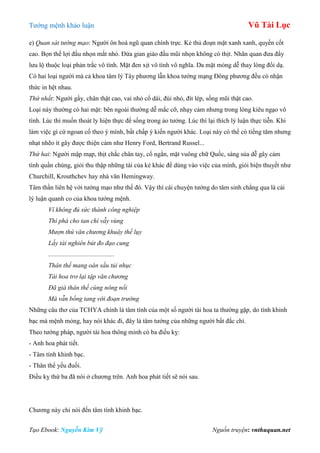 Tƣớng mệnh khảo luận Vũ Tài Lục
Tạo Ebook: Nguyễn Kim Vỹ Nguồn truyện: vnthuquan.net
e) Quan sát tướng mạo: Ngƣời ôn hoà ngũ quan chính trực. Kẻ thủ đoạn mặt xanh xanh, quyền cốt
cao. Bọn thế lợi đầu nhọn mắt nhỏ. Đứa gian giảo đầu mũi nhọn không có thịt. Nhãn quan đƣa đẩy
lƣu lộ thuộc loại phản trắc vô tình. Mặt đen xịt vô tình vô nghĩa. Da mặt mỏng dễ thay lòng đổi dạ.
Có hai loại ngƣời mà cả khoa tâm lý Tây phƣơng lẫn khoa tƣớng mạng Đông phƣơng đều có nhận
thức in hệt nhau.
Thứ nhất: Ngƣời gầy, chân thật cao, vai nhỏ cổ dài, đùi nhỏ, đít lép, sống mũi thật cao.
Loại này thƣờng có hai mặt: bên ngoài thƣờng dễ mắc cỡ, nhạy cảm nhƣng trong lòng kiêu ngạo vô
tình. Lúc thì muốn thoát ly hiện thực để sống trong ảo tƣởng. Lúc thì lại thích lý luận thực tiễn. Khi
làm việc gì cứ ngoan cố theo ý mình, bất chấp ý kiến ngƣời khác. Loại này có thể có tiếng tăm nhƣng
nhạt nhẽo ít gây đƣợc thiện cảm nhƣ Henry Ford, Bertrand Russel...
Thứ hai: Ngƣời mập mạp, thịt chắc chân tay, cổ ngắn, mặt vuông chữ Quốc, sáng sủa dễ gây cảm
tình quần chúng, giỏi thu thập những tài của kẻ khác để dùng vào việc của mình, giỏi biện thuyết nhƣ
Churchill, Krouthchev hay nhà văn Hemingway.
Tâm thần liên hệ với tƣớng mạo nhƣ thế đó. Vậy thì cái chuyện tƣớng do tâm sinh chẳng qua là cái
lý luận quanh co của khoa tƣớng mệnh.
Ví không đủ sức thành công nghiệp
Thì phá cho tan chí vẫy vùng
Mượn thú văn chương khuây thế lụy
Lấy tài nghiên bút đo đạo cung
.........................................
Thân thế mang oán sầu tủi nhục
Tài hoa trơ lại tập văn chương
Đã già thân thế cùng nông nổi
Mà vẫn bồng tang với đoạn trường
Những câu thơ của TCHYA chính là tâm tính của một số ngƣời tài hoa ta thƣờng gặp, do tính khinh
bạc mà mệnh mỏng, hay nói khác đi, đây là tâm tƣớng của những ngƣời bất đắc chí.
Theo tƣớng pháp, ngƣời tài hoa thông minh có ba điều kỵ:
- Anh hoa phát tiết.
- Tâm tính khinh bạc.
- Thân thể yếu đuối.
Điều kỵ thứ ba đã nói ở chƣơng trên. Anh hoa phát tiết sẽ nói sau.
Chƣơng này chỉ nói đến tâm tính khinh bạc.
 