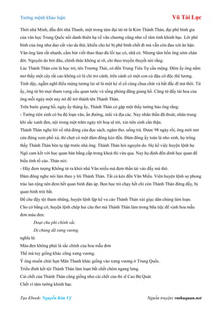 Tƣớng mệnh khảo luận Vũ Tài Lục
Tạo Ebook: Nguyễn Kim Vỹ Nguồn truyện: vnthuquan.net
Thời nhà Minh, đầu đời nhà Thanh, một trong tám đại tài tử là Kim Thánh Thán, đại phê bình gia
của văn học Trung Quốc nổi danh thiên hạ về văn chƣơng cũng nhƣ về tâm tính khinh bạc. Lời phê
bình của ông nhƣ dao cắt vào da thịt, khiến cho kẻ bị phê bình chết đi mà vẫn còn đau xót ân hận.
Văn ông làm rất nhanh, cầm bút viết thao thao đủ lối tục có, nhã có. Nhƣng tâm hồn ông sớm chán
đời. Nguyên do bởi đâu, chính thức không ai rõ, chỉ theo truyền thuyết nói rằng:
Lúc Thánh Thán còn là học trò, tên Trƣơng Thái, có đến Trung Tiêu Tự cầu mộng. Đêm ấy ông nằm
mơ thấy một cây rất cao không có lá chỉ trơ cành, trên cành có một con cú đậu cô độc thê lƣơng.
Tỉnh dậy, ngẫm nghĩ điều mộng tƣơng lai sẽ là một kẻ sĩ cố cùng chua chát và bất đắc dĩ mà thôi. Từ
ấy, ông từ bỏ mọi tham vọng cầu quan tƣớc và sống phóng đãng giang hồ. Cũng từ đấy tài hoa của
ông mỗi ngày một nảy nở để trở thành tên Thánh Thán.
Trên bƣớc giang hồ, ngày ấy tháng ấy, Thánh Thán có gặp một thầy tƣớng bảo ông rằng:
- Tƣớng tiên sinh có ba độ loạn văn, ấn đƣờng, mũi và địa các. Nay nhãn thần đã thoát, nhân trung
khí sắc xanh đen, nội trong một trăm ngày tới hoạ sẽ tới, xin tiên sinh cẩn thận.
Thánh Thán nghe lời về nhà đóng cửa đọc sách, ngâm thơ, uống trà. Đƣợc 98 ngày rồi, ông mới mở
cửa đứng xem phố xá, thì chợt có một đám đông kéo đến. Đám đông ấy toàn là nho sinh, họ trông
thấy Thánh Thán bèn tụ tập trƣớc nhà ông. Thánh Thán hỏi nguyên do. Họ kể việc huyện lệnh họ
Ngô cam kết với học quan bán bằng cấp trong khoá thi vừa qua. Nay họ định đến dinh học quan để
biểu tình tố cáo. Thán nói:
- Hãy đem tƣợng Khổng tử ra khỏi nhà Văn miếu mà đem thần tài vào đấy mà thờ.
Đám đông nghe nói làm theo y lời Thánh Thán. Tất cả kéo đến Văn Miếu. Viên huyện lệnh sợ phong
trào lan rộng nên đem hết quan binh đàn áp. Bọn học trò chạy hết chỉ còn Thánh Thán đứng đấy, bị
quan binh trói bắt.
Để che đậy tội tham nhũng, huyện lệnh lập kế vu cáo Thánh Thán xúi giục dân chúng làm loạn.
Cho có bằng cớ, huyện lệnh chép hai câu thơ mà Thánh Thán làm trong bữa tiệc để vịnh hoa mẫu
đơn màu đen:
Đoạt chu phi chính sắc
Dị chủng dã xưng vương.
nghĩa là:
Màu đen không phải là sắc chính của hoa mẫu đơn
Thế mà tuy giống khác cũng xƣng vƣơng.
Ý ông muốn chửi bọn Mãn Thanh khác giống vào xƣng vƣơng ở Trung Quốc.
Triều đình kết tội Thánh Thán làm loạn bắt chết chém ngang lƣng.
Cái chết của Thánh Thán cũng giống nhƣ cái chết của thi sĩ Cao Bá Quát.
Chết vì tâm tƣớng khinh bạc.
 