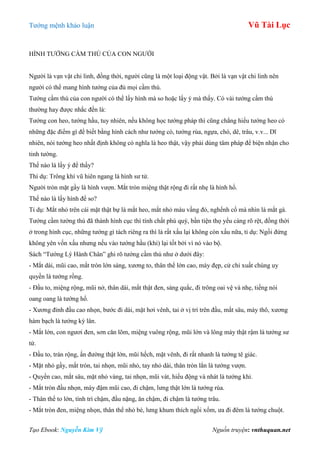 Tƣớng mệnh khảo luận Vũ Tài Lục
Tạo Ebook: Nguyễn Kim Vỹ Nguồn truyện: vnthuquan.net
HÌNH TƢỚNG CẦM THÚ CỦA CON NGƢỜI
Ngƣời là vạn vật chi linh, đồng thời, ngƣời cũng là một loại động vật. Bởi là vạn vật chi linh nên
ngƣời có thể mang hình tƣớng của đủ mọi cầm thú.
Tƣớng cầm thú của con ngƣời có thể lấy hình mà so hoặc lấy ý mà thấy. Có vài tƣớng cầm thú
thƣờng hay đƣợc nhắc đến là:
Tƣớng con heo, tƣớng hầu, tuy nhiên, nếu không học tƣớng pháp thì cũng chẳng hiểu tƣớng heo có
những đặc điểm gì để biết bằng hình cách nhƣ tƣớng cò, tƣớng rùa, ngựa, chó, dê, trâu, v.v... Dĩ
nhiên, nói tƣớng heo nhất định không có nghĩa là heo thật, vậy phải dùng tâm pháp để biện nhận cho
tinh tƣờng.
Thế nào là lấy ý để thấy?
Thí dụ: Trông khí vũ hiên ngang là hình sƣ tử.
Ngƣời tròn mặt gầy là hình vƣợn. Mắt tròn miệng thật rộng đi rất nhẹ là hình hổ.
Thế nào là lấy hình để so?
Tỉ dụ: Mắt nhỏ trên cái mặt thật bự là mắt heo, mắt nhỏ màu vầng đỏ, nghểnh cổ mà nhìn là mắt gà.
Tƣớng cầm tƣớng thú đã thành hình cục thì tính chất phú quý, bần tiện thọ yểu càng rõ rệt, đồng thời
ở trong hình cục, những tƣớng gì tách riêng ra thì là rất xấu lại không còn xấu nữa, tỉ dụ: Ngồi đứng
không yên vốn xấu nhƣng nếu vào tƣớng hầu (khỉ) lại tốt bởi vì nó vào bộ.
Sách “Tƣớng Lý Hành Chân” ghi rõ tƣớng cầm thú nhƣ ở dƣới đây:
- Mắt dài, mũi cao, mắt tròn lớn sáng, xƣơng to, thân thể lớn cao, mày đẹp, cử chỉ xuất chúng uy
quyền là tƣớng rồng.
- Đầu to, miệng rộng, mũi nở, thân dài, mắt thật đen, sáng quắc, đi trông oai vệ và nhẹ, tiếng nói
oang oang là tƣớng hổ.
- Xƣơng đỉnh đầu cao nhọn, bƣớc đi dài, mặt hơi vênh, tai ở vị trí trên đầu, mắt sâu, mày thô, xƣơng
hàm bạch là tƣớng kỳ lân.
- Mắt lớn, con ngƣơi đen, sơn căn lõm, miệng vuông rộng, mũi lớn và lông mày thật rậm là tƣớng sƣ
tử.
- Đầu to, trán rộng, ấn đƣờng thật lớn, mũi hếch, mặt vênh, đi rất nhanh là tƣớng tê giác.
- Mặt nhỏ gầy, mắt tròn, tai nhọn, mũi nhỏ, tay nhỏ dài, thân tròn lẳn là tƣớng vƣợn.
- Quyền cao, mắt sâu, mặt nhỏ vàng, tai nhọn, mũi vát, hiếu động và nhát là tƣớng khỉ.
- Mắt tròn đầu nhọn, mày đậm mũi cao, đi chậm, lƣng thật lớn là tƣớng rùa.
- Thân thể to lớn, tính trì chậm, đầu nặng, ăn chậm, đi chậm là tƣớng trâu.
- Mắt tròn đen, miệng nhọn, thân thể nhỏ bé, lƣng khum thích ngồi xổm, ƣa đi đêm là tƣớng chuột.
 