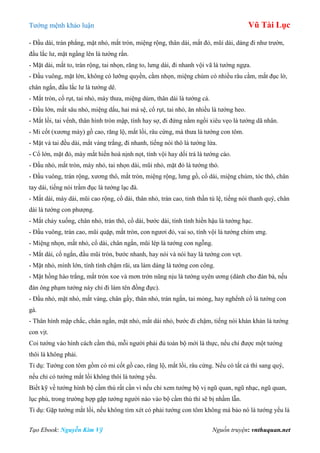 Tƣớng mệnh khảo luận Vũ Tài Lục
Tạo Ebook: Nguyễn Kim Vỹ Nguồn truyện: vnthuquan.net
- Đầu dài, trán phẳng, mặt nhỏ, mắt tròn, miệng rộng, thân dài, mắt đỏ, mũi dài, dáng đi nhƣ trƣờn,
đầu lắc lƣ, mặt ngẩng lên là tƣớng rắn.
- Mặt dài, mắt to, trán rộng, tai nhọn, răng to, lƣng dài, đi nhanh vội vã là tƣớng ngựa.
- Đầu vuông, mặt lớn, không có lƣỡng quyền, cằm nhọn, miệng chúm có nhiều râu cằm, mắt đục lờ,
chân ngắn, đầu lắc lƣ là tƣớng dê.
- Mắt tròn, cổ rụt, tai nhỏ, mày thƣa, miệng dúm, thân dài là tƣớng cá.
- Đầu lớn, mắt sâu nhỏ, miệng dẩu, hai má sệ, cổ rụt, tai nhỏ, ăn nhiều là tƣớng heo.
- Mắt lồi, tai vểnh, thân hình tròn mập, tính hay sợ, đi đứng nằm ngồi xiêu vẹo là tƣớng dã nhân.
- Mi cốt (xƣơng mày) gồ cao, răng lộ, mắt lồi, râu cứng, mà thƣa là tƣớng con tôm.
- Mặt và tai đều dài, mắt vàng trắng, đi nhanh, tiếng nói thô là tƣớng lừa.
- Cổ lớn, mặt đỏ, mày mắt hiền hoà nịnh nọt, tính vội hay dối trá là tƣớng cáo.
- Đầu nhỏ, mắt tròn, mày nhỏ, tai nhọn dài, mũi nhỏ, mặt đỏ là tƣớng thỏ.
- Đầu vuông, trán rộng, xƣơng thô, mắt tròn, miệng rộng, lƣng gồ, cổ dài, miệng chúm, tóc thô, chân
tay dài, tiếng nói trầm đục là tƣớng lạc đà.
- Mắt dài, mày dài, mũi cao rộng, cổ dài, thân nhỏ, trán cao, tinh thần tú lệ, tiếng nói thanh quý, chân
dài là tƣớng con phƣợng.
- Mắt chảy xuống, chân nhỏ, trán thô, cổ dài, bƣớc dài, tính tình hiền hậu là tƣớng hạc.
- Đầu vuông, trán cao, mũi quặp, mắt tròn, con ngƣơi đỏ, vai so, tính vội là tƣớng chim ƣng.
- Miệng nhọn, mắt nhỏ, cổ dài, chân ngắn, mũi lép là tƣớng con ngỗng.
- Mắt dài, cổ ngắn, đầu mũi tròn, bƣớc nhanh, hay nói và nói hay là tƣớng con vẹt.
- Mặt nhỏ, mình lớn, tính tình chậm rãi, ƣa làm dáng là tƣớng con công.
- Mặt hồng hào trắng, mắt tròn xoe và mơn trớn nũng nịu là tƣớng uyên ƣơng (dành cho đàn bà, nếu
đàn ông phạm tƣớng này chỉ đi làm tên đồng đực).
- Đầu nhỏ, mặt nhỏ, mắt vàng, chân gầy, thân nhỏ, trán ngắn, tai mỏng, hay nghểnh cổ là tƣớng con
gà.
- Thân hình mập chắc, chân ngắn, mặt nhỏ, mắt dài nhỏ, bƣớc đi chậm, tiếng nói khàn khàn là tƣớng
con vịt.
Coi tƣớng vào hình cách cầm thú, mỗi ngƣời phải đủ toàn bộ mới là thực, nếu chỉ đƣợc một tƣớng
thôi là không phải.
Tỉ dụ: Tƣớng con tôm gồm có mi cốt gồ cao, răng lộ, mắt lồi, râu cứng. Nếu có tất cả thì sang quý,
nếu chỉ có tƣớng mắt lồi không thôi là tƣớng yểu.
Biết kỹ về tƣớng hình bộ cầm thú rất cần vì nếu chỉ xem tƣớng bộ vị ngũ quan, ngũ nhạc, ngũ quan,
lục phủ, trong trƣờng hợp gặp tƣớng ngƣời nào vào bộ cầm thú thì sẽ bị nhầm lẫn.
Tỉ dụ: Gặp tƣớng mắt lồi, nếu không tìm xét có phải tƣớng con tôm không mà bảo nó là tƣớng yểu là
 