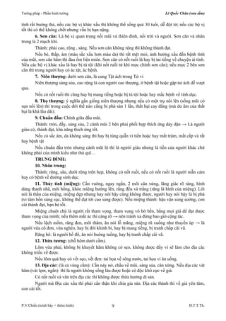 Tướng pháp - Phần hình tướng Lê Quốc Chân (sưu tầm) 
tình rất buông thả, nếu các bộ vị khác xấu thì không thể sống quá 30 tuổi, dễ đột tử; nếu các bộ vị 
tốt thì có thể không chết nhưng vẫn bị hạn nặng. 
6. Sơn căn: Là bộ vị quan trọng nối mũi và thiên đình, nối trời và người. Sơn căn và nhân 
Thành: phải cao, rộng , sáng. Nếu sơn căn không rộng thì không thành đạt. 
Nếu bé, thấp, ám (màu sắc xấu hơn màu da) thì rất mệt mỏi, ảnh hưởng xấu đến bệnh tình 
của mũi, sơn căn hãm thì đau ốm liên miên. Sơn căn có nốt ruồi là hay bị tai tiếng về chuyện ái tình. 
Nếu các bộ vị khác xấu là hay bị tù tội (khi nốt ruồi tử khí mọc chính sơn căn); nếu mọc 2 bên sơn 
căn thì trong người hay có ác tật, ác bệnh. 
7. Niên thượng: dưới sơn căn, là cung Tật ách trong Tử vi 
Niên thượng sáng sủa, cao rộng là con người cao thượng, ít bệnh tật hoặc gặp tai ách dễ vượt 
Nếu có nốt ruồi thì cũng hay bị mang tiếng hoặc bị tù tội hoặc hay mắc bệnh về tình dục. 
8. Thọ thượng: ý nghĩa gần giống niên thượng nhưng nếu có một trụ nổi lên (sống mũi có 
sụn nổi lên) thì trong cuộc đời thế nào cũng bị phá sản 1 lần, thất bại cay đắng (mà dư âm của thất 
bại là khá lâu dài). 
9. Chuẩn đầu: Chính giữa đầu mũi. 
Thành: tròn, đầy, sáng sủa, 2 cánh mũi 2 bên phải phối hợp thích ứng dày dặn → Là người 
Nếu có sắc ám, da không sáng thì hay bị túng quẫn vì tiền hoặc hay mất trộm, mất cắp và rất 
Nếu chuẩn đầu tròn nhưng cánh mũi lộ thì là người giàu nhưng là tiền của người khác chứ 
TRUNG ĐÌNH: 
10. Nhân trung: 
Thành: rộng, sâu, dưới rộng trên hẹp, không có nốt ruồi, nếu có nốt ruồi là người mẫn cảm 
11. Thủy tinh (miệng): Cần vuông, ngay ngắn, 2 môi cân xứng, lăng giác rõ ràng, hình 
dáng thanh nhã, môi hồng, khóe miệng hướng lên, răng đều và trắng (răng là hình của miệng). Lời 
nói là thần của miệng, miệng đẹp nhưng hay nói bậy cũng không được, người hay nói bậy là bị phá 
(vì tâm hồn sùng sục, không thể đạt tới cao sang được). Nếu miệng thành: hậu vận sung sướng, con 
cái thành đạt, bạn bè tốt. 
Miệng chuột chù là người rất tham vọng, tham vọng vô bờ bến, bằng mọi giá để đạt được 
tham vọng của mình; nếu thêm mắt ác thì càng rõ → nên tránh xa đừng bao giờ cộng tác. 
Nếu lệch mồm, răng đen, môi thâm, ăn nói lỗ mãng, miệng rũ xuống như thuyền úp → là 
người vừa cô đơn, vừa nghèo, hay bị đời khinh bỉ, hay bị mang tiếng, bị tranh chấp cãi vã. 
Răng hô: là người hồ đồ, ăn nói buông tuồng, hay bị tranh chấp cãi vã. 
12. Thừa tương: (chỗ hõm dưới cằm). 
Lõm vừa phải, không bị khuyết hãm không có sẹo, không được đầy vì sẽ làm cho địa các 
Nếu lõm quá hay có vết sẹo, vết đen: tai họa về sông nước, tai họa vì ăn uống. 
13. Địa các: (là cả vùng cằm): Cần nảy nở, chầu về mũi, sáng sủa, cân xứng. Nếu địa các vát 
hãm (vát lẹm, ngắn) thì là người không sống lâu được hoặc cô độc khổ cực về già. 
Có nốt ruồi và văn trên địa các thì không được thừa hưởng di sản. 
Người mà Địa các xấu thì phải cẩn thận khi chia gia sản. Địa các thành thì về già yên tâm, 
9 
trung là 2 mạch khí. 
qua. 
giàu có, thành đạt, khả năng thích ứng tốt. 
hay bệnh tật 
không phải của mình kiểu như thủ quĩ… 
hay có bệnh về đường sinh dục. 
không triều về được. 
con cái tốt. 
P.V.Chiến (trình bày + thêm hình) Đ.T.T.Th. 
 