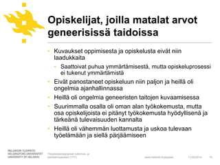 Opiskelijat, joilla matalat arvot 
geneerisissä taidoissa 
• Kuvaukset oppimisesta ja opiskelusta eivät niin 
laadukkaita 
• Saattoivat puhua ymmärtämisestä, mutta opiskeluprosessi 
www.helsinki.fi/yliopisto 
ei tukenut ymmärtämistä 
• Eivät panostaneet opiskeluun niin paljon ja heillä oli 
ongelmia ajanhallinnassa 
• Heillä oli ongelmia geneeristen taitojen kuvaamisessa 
• Suurimmalla osalla oli oman alan työkokemusta, mutta 
osa opiskelijoista ei pitänyt työkokemusta hyödyllisenä ja 
tärkeänä tulevaisuuden kannalta 
• Heillä oli vähemmän luottamusta ja uskoa tulevaan 
työelämään ja siellä pärjäämiseen 
11/24/2014 10 
Yliopistopedagogiikan tutkimus- ja 
kehittämisyksikkö (YTY) 
 