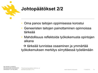 Johtopäätökset 2/2 
• Oma panos taitojen oppimisessa korostui 
• Geneeristen taitojen painottaminen opinnoissa 
tärkeää 
• Mahdollisuus reflektoida työkokemusta opintojen 
aikana 
 tärkeää tunnistaa osaaminen ja ymmärtää 
työkokemuksen merkitys siirryttäessä työelämään 
www.helsinki.fi/yliopisto 
11/24/2014 14 
Yliopistopedagogiikan tutkimus- ja 
kehittämisyksikkö (YTY) 
 