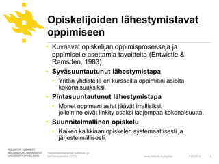 Opiskelijoiden lähestymistavat 
oppimiseen 
• Kuvaavat opiskelijan oppimisprosesseja ja 
oppimiselle asettamia tavoitteita (Entwistle & 
Ramsden, 1983) 
• Syväsuuntautunut lähestymistapa 
• Yritän yhdistellä eri kursseilla oppimiani asioita 
www.helsinki.fi/yliopisto 
kokonaisuuksiksi. 
• Pintasuuntautunut lähestymistapa 
• Monet oppimani asiat jäävät irrallisiksi, 
jolloin ne eivät linkity osaksi laajempaa kokonaisuutta. 
• Suunnitelmallinen opiskelu 
• Kaiken kaikkiaan opiskelen systemaattisesti ja 
järjestelmällisesti. 
11/24/2014 3 
Yliopistopedagogiikan tutkimus- ja 
kehittämisyksikkö (YTY) 
 