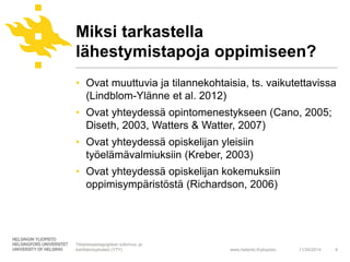 Miksi tarkastella 
lähestymistapoja oppimiseen? 
• Ovat muuttuvia ja tilannekohtaisia, ts. vaikutettavissa 
www.helsinki.fi/yliopisto 
(Lindblom-Ylänne et al. 2012) 
• Ovat yhteydessä opintomenestykseen (Cano, 2005; 
Diseth, 2003, Watters & Watter, 2007) 
• Ovat yhteydessä opiskelijan yleisiin 
työelämävalmiuksiin (Kreber, 2003) 
• Ovat yhteydessä opiskelijan kokemuksiin 
oppimisympäristöstä (Richardson, 2006) 
11/24/2014 4 
Yliopistopedagogiikan tutkimus- ja 
kehittämisyksikkö (YTY) 
 