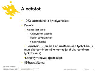 Aineistot 
• 1023 valmistuneen kyselyaineisto 
• Kysely: 
www.helsinki.fi/yliopisto 
• Geneeriset taidot 
‒ Analyyttinen ajattelu 
‒ Tiedon soveltaminen 
‒ Yhteistyötaidot 
• Työkokemus (oman alan akateeminen työkokemus, 
muu akateeminen työkokemus ja ei-akateeminen 
työkokemus) 
•Lähestymistavat oppimiseen 
• 89 haastattelua 
11/24/2014 5 
Yliopistopedagogiikan tutkimus- ja 
kehittämisyksikkö (YTY) 
 