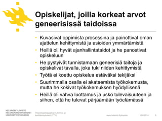 Opiskelijat, joilla korkeat arvot 
geneerisissä taidoissa 
• Kuvasivat oppimista prosessina ja painottivat oman 
ajattelun kehittymistä ja asioiden ymmärtämistä 
• Heillä oli hyvät ajanhallintataidot ja he panostivat 
www.helsinki.fi/yliopisto 
opiskeluun 
• He pystyivät tunnistamaan geneerisiä taitoja ja 
opiskelivat tavalla, joka tuki niiden kehittymistä 
• Työtä ei koettu opiskelua estäväksi tekijäksi 
• Suurimmalla osalla ei akateemista työkokemusta, 
mutta he kokivat työkokemuksen hyödyllisenä 
• Heillä oli vahva luottamus ja usko tulevaisuuteen ja 
siihen, että he tulevat pärjäämään työelämässä 
11/24/2014 9 
Yliopistopedagogiikan tutkimus- ja 
kehittämisyksikkö (YTY) 
 