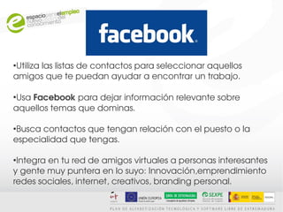 ●
 Utiliza las listas de contactos para seleccionar aquellos 
amigos que te puedan ayudar a encontrar un trabajo.

●
 Usa Facebook para dejar información relevante sobre 
aquellos temas que dominas.

●
 Busca contactos que tengan relación con el puesto o la 
especialidad que tengas.

●
 Integra en tu red de amigos virtuales a personas interesantes 
y gente muy puntera en lo suyo: Innovación,emprendimiento 
redes sociales, internet, creativos, branding personal.
 