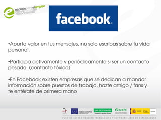 FACEBOOK

●
 Aporta valor en tus mensajes, no solo escribas sobre tu vida 
personal.

●
 Participa activamente y periódicamente si ser un contacto 
pesado. (contacto tóxico)

●
 En Facebook existen empresas que se dedican a mandar
información sobre puestos de trabajo, hazte amigo / fans y 
te entérate de primera mano
 