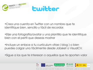 ➔
 Crea una cuenta en Twitter con un nombre que te 
identifique bien, sencillo y fácil de recordar.

➔
 Elije una fotografía/avatar y una plantilla que te identifique 
bien con el perfil que deseas mostrar

➔
 Incluye un enlace a tu currículum vitae ( blog ) o bien 
puedes colgar uno fácilmente desde Jobsket o VisualCV.

➔
 Sigue a los que te interesan o aquellos que te aporten valor
 