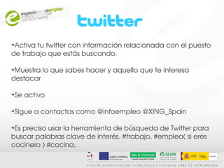 ➔
 Activa tu twitter con información relacionada con el puesto 
de trabajo que estás buscando.

➔
 Muestra lo que sabes hacer y aquello que te interesa 
destacar

Se activo
➔




Sigue a contactos como @infoempleo @XING_Spain
➔




➔
 Es preciso usar la herramienta de búsqueda de Twitter para 
buscar palabras clave de interés. #trabajo, #empleo( si eres 
cocinero ) #cocina,
 