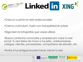 Crea un cuenta en esta redes sociales
➔




Crea tu currículum, hazlo con tranquilidad sin prisas. 
➔




Elige bien la fotografías que vayas utilizar.
➔




➔
 Busca contactos conocidos y empieza por crear tu red 
social. Tu red debe de incluir a tus jefes, colaboradores, 
colegas, clientes, proveedores, compañeros de estudio, etc

Invita a tus amigos/as para hacer crecer tu red
➔
 