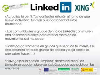 ➔
 Actualiza tu perfil. Tus  contactos estarán al tanto de qué 
nueva actividad, función o responsabilidad estas 
asumiendo. 

➔
  Las comunidades o grupos dentro de LinkedIn constituyen 
otra herramienta clave para estar al tanto de los 
movimientos del mercado.

➔
 Participa activamente en grupos que sean de tu interés; ( si 
eres cocinero entra en grupos de cocina y deja escrito lo 
que sabes hacer …)

➔
 Navega por la opción "Empleos" dentro del menú de 
LinkedIn se pueden observar las búsquedas que publican las 
empresas.
 