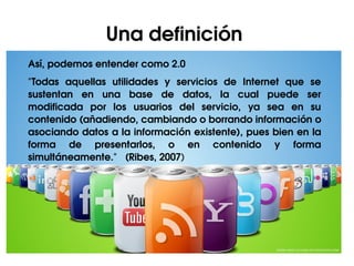 Una definición 
Así, podemos entender como 2.0
"Todas  aquellas  utilidades  y  servicios  de  Internet  que  se 
sustentan  en  una  base  de  datos,  la  cual  puede  ser 
modificada  por  los  usuarios  del  servicio,  ya  sea  en  su 
contenido (añadiendo, cambiando o borrando información o 
asociando datos a la información existente), pues bien en la 
forma  de  presentarlos,  o  en  contenido  y  forma 
simultáneamente."   (Ribes, 2007)
 