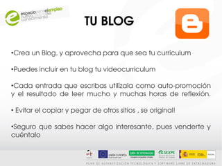 TU BLOG 

●
    Crea un Blog, y aprovecha para que sea tu currículum

●
    Puedes incluir en tu blog tu videocurriculum

●
 Cada  entrada  que  escribas  utilízala  como  auto­promoción 
y  el  resultado  de  leer  mucho  y  muchas  horas  de  reflexión.

●
     Evitar el copiar y pegar de otros sitios , se original!

●
 Seguro  que  sabes  hacer  algo  interesante,  pues  venderte  y 
cuéntalo
 