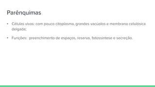 Parênquimas
• Células vivas: com pouco citoplasma, grandes vacúolos e membrana celulósica
delgada;
• Funções: preenchimento de espaços, reserva, fotossíntese e secreção.
 