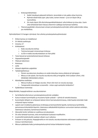 o Kirkonpenkkitehtävä	
  
§ Kaikki	
  halukkaat	
  pääsevät	
  tehtäviin,	
  kenenkään	
  ei	
  ole	
  pakko	
  ottaa	
  hommia.	
  
§ Ryhmät	
  elävät	
  koko	
  ajan:	
  joku	
  tulee,	
  toinen	
  menee	
  –	
  ja	
  se	
  on	
  täysin	
  OK	
  ja	
  
luonnollista.	
  
§ On	
  myös	
  täysin	
  OK	
  olla	
  kirkonpenkkitehtävässä:	
  tulla	
  kirkkoon	
  ja	
  istua	
  alas.	
  Usein	
  
siitä	
  tehtävästä	
  käsin	
  haluaa	
  sittemmin	
  vaikkapa	
  kantamaan	
  kolehtia.	
  
o Yleensä	
  pyydetään	
  sitoutumaan	
  omaan	
  jumalanpalvelusryhmään	
  vähän	
  pidemmäksi	
  aikaa,	
  
jos	
  mahdollista.	
  
	
  
Ryhmätehtävä	
  3-­‐5	
  hengen	
  ryhmässä:	
  Ilon	
  aiheita	
  jumalanpalvelusyhteisössäsi	
  
	
  
• Kirkon	
  kynnys	
  on	
  madaltunut	
  
• Eri-­‐ikäisiä	
  osallistujia	
  
• Innostus	
  J	
  
• Kirkkokahvit	
  
o Koko	
  seurakunta	
  kohtaa	
  
o Toimiva	
  konsepti	
  nimenomaan	
  kirkossa	
  
o Jo	
  50	
  m	
  matka	
  seurakuntataloon	
  on	
  liian	
  pitkä	
  
• Tutut	
  kasvot	
  ja	
  tuntemattomat	
  kasvot	
  kirkossa	
  
• Vapaaehtoispankki	
  
• Yhdessä	
  tekeminen	
  
• Kotoisuus	
  
• Juhla	
  
• Hitaasti	
  objektista	
  subjektiksi	
  
• Työalarajattomuus	
  
o Pienen	
  seurakunnan	
  etuoikeus	
  on	
  voida	
  toteuttaa	
  messu	
  yhdessä	
  yli	
  työrajojen.	
  
o Messu	
  ei	
  ole	
  työala.	
  Sen	
  kautta	
  seurakunta	
  elää	
  ja	
  hengittää.	
  Arki	
  tuodaan	
  siihen,	
  siitä	
  
lähdetään	
  (lähetetään)	
  arkeen.	
  
• Käsiohjelma	
  osallistaa	
  
o Messun	
  kulkua	
  on	
  helppo	
  seurata.	
  Ilman	
  sitä	
  moni	
  on	
  sivusta	
  seuraaja.	
  
o Tampereella	
  toteutetaan	
  screeneillä	
  –	
  miten	
  sopii	
  vanhoihin	
  kirkkoihin?	
  
• Kyläkirkkoon	
  toimintaa	
  
Maija	
  Rönkkö,	
  haapajärveläinen	
  seurakuntalainen	
  
• Sai	
  kirkkoherralta	
  kutsun	
  jumalanpalvelusryhmän	
  vetäjäksi.	
  
• Kutsui	
  mukaan	
  kummitytön	
  ja	
  muutama	
  hyvän	
  ystävän	
  –	
  ryhmä	
  oli	
  vaivatta	
  kasassa.	
  
• Kummitytön	
  lähipiiri	
  on	
  erityisesti	
  talvisin	
  kiinni	
  harrastustoiminnassa,	
  mikä	
  haastoi	
  etsimään	
  lisää	
  
erityisesti	
  lapsia	
  mukaan	
  
• Lapset	
  ovat	
  innokkaina	
  jakamassa	
  virsikirjoja	
  ja	
  teemaesitteitä	
  lapsille,	
  kantamassa	
  kynttilöitä,	
  
painamassa	
  kirkonkellot	
  käyntiin,	
  lukemassa	
  selkokielellä	
  kirjoitetun	
  sunnuntain	
  teeman	
  esittelyn,	
  
lukemassa	
  rukouksia,	
  kantamassa	
  kolehtia.	
  
• Aikuiselle	
  herkin	
  tehtävä	
  on	
  osallistua	
  esirukoukseen.	
  
• On	
  ollut	
  tärkeää	
  huomata,	
  että	
  ammattilaiset	
  luottavat	
  maallikoihin.	
  
• Jo	
  pienellä	
  kosketuksella	
  saadaan	
  aikaan	
  suuri	
  vaikutus.	
  
• Entiseen	
  ei	
  ole	
  paluuta,	
  Haapajärvellä	
  on	
  niin	
  totuttu	
  seurakuntalaisten	
  aktiiviseen	
  osallistumiseen	
  
messun	
  toimittamiseen.	
  
• Messun	
  päätteeksi	
  koko	
  jumalanpalvelusryhmä	
  hoitaa	
  kirkkokahvit	
  tarjolle.	
  	
  	
  
 