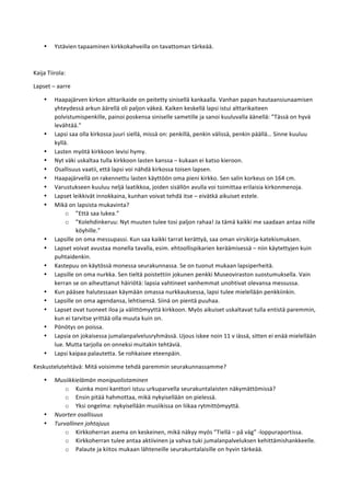 • Ystävien	
  tapaaminen	
  kirkkokahveilla	
  on	
  tavattoman	
  tärkeää.	
  
	
  
Kaija	
  Tiirola:	
  
Lapset	
  –	
  aarre	
  	
  
• Haapajärven	
  kirkon	
  alttarikaide	
  on	
  peitetty	
  sinisellä	
  kankaalla.	
  Vanhan	
  papan	
  hautaansiunaamisen	
  
yhteydessä	
  arkun	
  äärellä	
  oli	
  paljon	
  väkeä.	
  Kaiken	
  keskellä	
  lapsi	
  istui	
  alttarikaiteen	
  
polvistumispenkille,	
  painoi	
  poskensa	
  siniselle	
  sametille	
  ja	
  sanoi	
  kuuluvalla	
  äänellä:	
  ”Tässä	
  on	
  hyvä	
  
levähtää.”	
  
• Lapsi	
  saa	
  olla	
  kirkossa	
  juuri	
  siellä,	
  missä	
  on:	
  penkillä,	
  penkin	
  välissä,	
  penkin	
  päällä…	
  Sinne	
  kuuluu	
  
kyllä.	
  
• Lasten	
  myötä	
  kirkkoon	
  levisi	
  hymy.	
  	
  
• Nyt	
  väki	
  uskaltaa	
  tulla	
  kirkkoon	
  lasten	
  kanssa	
  –	
  kukaan	
  ei	
  katso	
  kieroon.	
  
• Osallisuus	
  vaatii,	
  että	
  lapsi	
  voi	
  nähdä	
  kirkossa	
  toisen	
  lapsen.	
  
• Haapajärvellä	
  on	
  rakennettu	
  lasten	
  käyttöön	
  oma	
  pieni	
  kirkko.	
  Sen	
  salin	
  korkeus	
  on	
  164	
  cm.	
  
• Varustukseen	
  kuuluu	
  neljä	
  laatikkoa,	
  joiden	
  sisällön	
  avulla	
  voi	
  toimittaa	
  erilaisia	
  kirkonmenoja.	
  
• Lapset	
  leikkivät	
  innokkaina,	
  kunhan	
  voivat	
  tehdä	
  itse	
  –	
  eivätkä	
  aikuiset	
  estele.	
  
• Mikä	
  on	
  lapsista	
  mukavinta?	
  
o ”Että	
  saa	
  lukea.”	
  
o ”Kolehdinkeruu:	
  Nyt	
  muuten	
  tulee	
  tosi	
  paljon	
  rahaa!	
  Ja	
  tämä	
  kaikki	
  me	
  saadaan	
  antaa	
  niille	
  
köyhille.”	
  
• Lapsille	
  on	
  oma	
  messupassi.	
  Kun	
  saa	
  kaikki	
  tarrat	
  kerättyä,	
  saa	
  oman	
  virsikirja-­‐katekismuksen.	
  
• Lapset	
  voivat	
  avustaa	
  monella	
  tavalla,	
  esim.	
  ehtoollispikarien	
  keräämisessä	
  –	
  niin	
  käytettyjen	
  kuin	
  
puhtaidenkin.	
  
• Kastepuu	
  on	
  käytössä	
  monessa	
  seurakunnassa.	
  Se	
  on	
  tuonut	
  mukaan	
  lapsiperheitä.	
  
• Lapsille	
  on	
  oma	
  nurkka.	
  Sen	
  tieltä	
  poistettiin	
  jokunen	
  penkki	
  Museoviraston	
  suostumuksella.	
  Vain	
  
kerran	
  se	
  on	
  aiheuttanut	
  häiriötä:	
  lapsia	
  vahtineet	
  vanhemmat	
  unohtivat	
  olevansa	
  messussa.	
  
• Kun	
  pääsee	
  halutessaan	
  käymään	
  omassa	
  nurkkauksessa,	
  lapsi	
  tulee	
  mielellään	
  penkkiinkin.	
  
• Lapsille	
  on	
  oma	
  agendansa,	
  lehtisensä.	
  Siinä	
  on	
  pientä	
  puuhaa.	
  
• Lapset	
  ovat	
  tuoneet	
  iloa	
  ja	
  välittömyyttä	
  kirkkoon.	
  Myös	
  aikuiset	
  uskaltavat	
  tulla	
  entistä	
  paremmin,	
  
kun	
  ei	
  tarvitse	
  yrittää	
  olla	
  muuta	
  kuin	
  on.	
  
• Pönötys	
  on	
  poissa.	
  
• Lapsia	
  on	
  jokaisessa	
  jumalanpalvelusryhmässä.	
  Ujous	
  iskee	
  noin	
  11	
  v	
  iässä,	
  sitten	
  ei	
  enää	
  mielellään	
  
lue.	
  Mutta	
  tarjolla	
  on	
  onneksi	
  muitakin	
  tehtäviä.	
  
• Lapsi	
  kaipaa	
  palautetta.	
  Se	
  rohkaisee	
  eteenpäin.	
  
Keskustelutehtävä:	
  Mitä	
  voisimme	
  tehdä	
  paremmin	
  seurakunnassamme?	
  
• Musiikkielämän	
  monipuolistaminen	
  
o Kuinka	
  moni	
  kanttori	
  istuu	
  urkuparvella	
  seurakuntalaisten	
  näkymättömissä?	
  
o Ensin	
  pitää	
  hahmottaa,	
  mikä	
  nykyisellään	
  on	
  pielessä.	
  
o Yksi	
  ongelma:	
  nykyisellään	
  musiikissa	
  on	
  liikaa	
  rytmittömyyttä.	
  	
  
• Nuorten	
  osallisuus	
  
• Turvallinen	
  johtajuus	
  
o Kirkkoherran	
  asema	
  on	
  keskeinen,	
  mikä	
  näkyy	
  myös	
  ”Tiellä	
  –	
  på	
  väg”	
  -­‐loppuraportissa.	
  
o Kirkkoherran	
  tulee	
  antaa	
  aktiivinen	
  ja	
  vahva	
  tuki	
  jumalanpalveluksen	
  kehittämishankkeelle.	
  
o Palaute	
  ja	
  kiitos	
  mukaan	
  lähteneille	
  seurakuntalaisille	
  on	
  hyvin	
  tärkeää.	
  
 